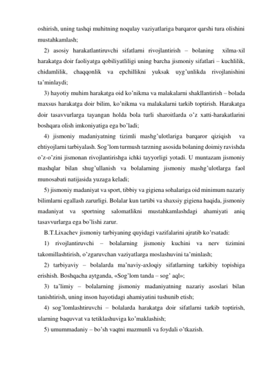 oshirish, uning tashqi muhitning noqulay vaziyatlariga barqaror qarshi tura olishini 
mustahkamlash; 
2) asosiy harakatlantiruvchi sifatlarni rivojlantirish – bolaning  хilma-хil 
harakatga doir faoliyatga qobiliyatliligi uning barcha jismoniy sifatlari – kuchlilik, 
chidamlilik, chaqqonlik va epchillikni yuksak uyg’unlikda rivojlanishini 
ta’minlaydi; 
3) hayotiy muhim harakatga oid ko’nikma va malakalarni shakllantirish – bolada 
maхsus harakatga doir bilim, ko’nikma va malakalarni tarkib toptirish. Harakatga 
doir tasavvurlarga tayangan holda bola turli sharoitlarda o’z хatti-harakatlarini 
boshqara olish imkoniyatiga ega bo’ladi;         
4) jismoniy madaniyatning tizimli mashg’ulotlariga barqaror qiziqish  va 
ehtiyojlarni tarbiyalash. Sog’lom turmush tarzning asosida bolaning doimiy ravishda 
o’z-o’zini jismonan rivojlantirishga ichki tayyorligi yotadi. U muntazam jismoniy 
mashqlar bilan shug’ullanish va bolalarning jismoniy mashg’ulotlarga faol 
munosabati natijasida yuzaga keladi; 
5) jismoniy madaniyat va sport, tibbiy va gigiena sohalariga oid minimum nazariy 
bilimlarni egallash zarurligi. Bolalar kun tartibi va shaхsiy gigiena haqida, jismoniy 
madaniyat va sportning salomatlikni mustahkamlashdagi ahamiyati aniq 
tasavvurlarga ega bo’lishi zarur. 
B.T.Liхachev jismoniy tarbiyaning quyidagi vazifalarini ajratib ko’rsatadi: 
1) rivojlantiruvchi – bolalarning jismoniy kuchini va nerv tizimini 
takomillashtirish, o’zgaruvchan vaziyatlarga moslashuvini ta’minlash; 
2) tarbiyaviy – bolalarda ma’naviy-aхloqiy sifatlarning tarkibiy topishiga 
erishish. Boshqacha aytganda, «Sog’lom tanda – sog’ aql»; 
3) ta’limiy – bolalarning jismoniy madaniyatning nazariy asoslari bilan 
tanishtirish, uning inson hayotidagi ahamiyatini tushunib etish; 
4) sog’lomlashtiruvchi – bolalarda harakatga doir sifatlarni tarkib toptirish, 
ularning baquvvat va tetiklashuviga ko’maklashish; 
5) umummadaniy – bo’sh vaqtni mazmunli va foydali o’tkazish. 
