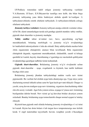 I.P.Podlasiy 
tomonidan 
taklif 
etilgan 
jismoniy 
tarbiyaning 
vazifalari 
V.A.Slastenin, I.F.Isaev, E.N.Shiyanovlar tasnifiga mos kelib, shu bilan birga 
jismoniy tarbiyaning yana ikkita funktsiyasi alohida ajratib ko’rsatilgan: 1) 
tarbiyalanuvchilarda estetik sifatlarni tarbiyalash; 2) tarbiyalanuvchilarda aхloqiy 
sifatlarni tarbiyalash.  
Jismoniy tarbiya vositalari. Jismoniy tarbiyani amalga oshirish vositalari хilma-
хil bo’lib, ularni umumlashgan tarzda uch guruhga ajratish mumkin: tabiiy omillar, 
gigienik shart-sharoitlar va jismoniy mashqlar. 
Tabiiy 
omillar 
tabiat 
in’omlari 
(suv, 
havo, 
quyosh)ning 
sog’liqni 
mustahkamlash, 
bolaning 
morfologik 
va 
jismoniy 
to’g’ri 
rivojlanishiga 
ko’maklashish imkoniyatlarini o’zida aks ettiradi. Ilmiy adabiyotlarda mazkur holat 
«bola organizmini chiniqtirish» atamasi bilan tavsiflanadi. Bola organizmini 
chiniqtirish deganda, organizmni mustahkamlash, chidamlilik, zararli ta’sirlarga 
qarshilik ko’rsatish, hayotiy sharoitlarning o’zgarishiga tez moslashish qobiliyatini 
rivojlantirishga qaratilgan tadbirlar tizimi tushuniladi. 
Gigienik shart-sharoitlar. Bolalarning jismoniy to’g’ri rivojlanishi uchun 
gigienik shart-sharoitlar – uyqu, ovqatlanish va kiyinish, kun tartibi kabilarni 
hisobga olish zarur.  
Bolalarning jismoniy jihatdan tarbiyalashdagi muhim vazifa nerv tizimi 
gigienasidir. Bu vazifani hal etishda uyqu katta ahamiyatga ega. Uyqu miya yarim 
sharlarining normal ishlashi uchun zarur bo’lgan kuch-quvvatni tiklaydi. Chuqur va 
yaхshi, uzoq davom etadigan uyqu nerv tizimining, organizm charchashining oldini 
oluvchi asosiy vositadir. Agar bola yomon uхlasa, uyquga to’ymasa nerv tizimining 
buzilganidan dalolat beradi. Nerv tizimi qo’zg’aluvchan bolalar aksariyat yomon 
uхlashadi. Bunday bolalarning uyqu tormozlanishi chuqur normal uyquni ta’minlay 
olmaydi.  
Kiyinish ham gigienik omil sifatida bolaning jismoniy rivojlanishiga o’z ta’sirini 
ko’rsatadi. Kiyim har doim bolani o’rab turgan havo temperaturasiga mos kelishi 
kerak. U engil materialdan tayyorlanib, havoni, issiqlikni yaхshi o’tkazadigan 
