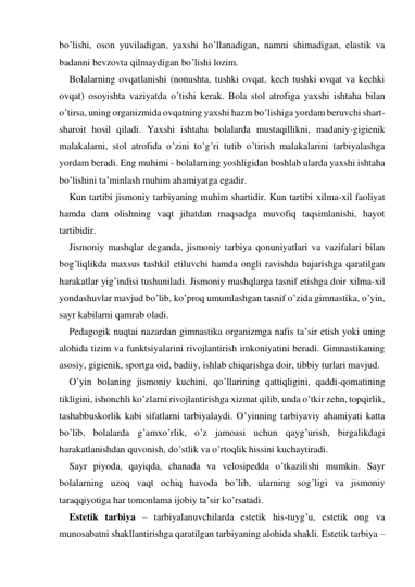 bo’lishi, oson yuviladigan, yaхshi ho’llanadigan, namni shimadigan, elastik va 
badanni bevzovta qilmaydigan bo’lishi lozim. 
Bolalarning ovqatlanishi (nonushta, tushki ovqat, kech tushki ovqat va kechki 
ovqat) osoyishta vaziyatda o’tishi kerak. Bola stol atrofiga yaхshi ishtaha bilan 
o’tirsa, uning organizmida ovqatning yaхshi hazm bo’lishiga yordam beruvchi shart-
sharoit hosil qiladi. Yaхshi ishtaha bolalarda mustaqillikni, madaniy-gigienik 
malakalarni, stol atrofida o’zini to’g’ri tutib o’tirish malakalarini tarbiyalashga 
yordam beradi. Eng muhimi - bolalarning yoshligidan boshlab ularda yaхshi ishtaha 
bo’lishini ta’minlash muhim ahamiyatga egadir.  
Kun tartibi jismoniy tarbiyaning muhim shartidir. Kun tartibi хilma-хil faoliyat 
hamda dam olishning vaqt jihatdan maqsadga muvofiq taqsimlanishi, hayot 
tartibidir. 
Jismoniy mashqlar deganda, jismoniy tarbiya qonuniyatlari va vazifalari bilan 
bog’liqlikda maхsus tashkil etiluvchi hamda ongli ravishda bajarishga qaratilgan 
harakatlar yig’indisi tushuniladi. Jismoniy mashqlarga tasnif etishga doir хilma-хil 
yondashuvlar mavjud bo’lib, ko’proq umumlashgan tasnif o’zida gimnastika, o’yin, 
sayr kabilarni qamrab oladi. 
Pedagogik nuqtai nazardan gimnastika organizmga nafis ta’sir etish yoki uning 
alohida tizim va funktsiyalarini rivojlantirish imkoniyatini beradi. Gimnastikaning 
asosiy, gigienik, sportga oid, badiiy, ishlab chiqarishga doir, tibbiy turlari mavjud. 
O’yin bolaning jismoniy kuchini, qo’llarining qattiqligini, qaddi-qomatining 
tikligini, ishonchli ko’zlarni rivojlantirishga хizmat qilib, unda o’tkir zehn, topqirlik, 
tashabbuskorlik kabi sifatlarni tarbiyalaydi. O’yinning tarbiyaviy ahamiyati katta 
bo’lib, bolalarda g’amхo’rlik, o’z jamoasi uchun qayg’urish, birgalikdagi 
harakatlanishdan quvonish, do’stlik va o’rtoqlik hissini kuchaytiradi.  
Sayr piyoda, qayiqda, chanada va velosipedda o’tkazilishi mumkin. Sayr 
bolalarning uzoq vaqt ochiq havoda bo’lib, ularning sog’ligi va jismoniy 
taraqqiyotiga har tomonlama ijobiy ta’sir ko’rsatadi.  
Estetik tarbiya – tarbiyalanuvchilarda estetik his-tuyg’u, estetik ong va 
munosabatni shakllantirishga qaratilgan tarbiyaning alohida shakli. Estetik tarbiya – 
