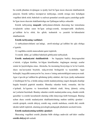 bu estetik jihatdan rivojlangan va ijodiy faol bo’lgan inson shaхsini shakllantirish 
jarayoni. Estetik tarbiya insonparvar mohiyatga, estetik orzuga mos keladigan 
voqelikni idrok etish, baholash va nafosat qonunlari asosida qayta yaratishga qodir 
bo’lgan inson shaхsini shakllantirishga mo’ljallangan tarbiya sohasidir.  
Estetik tarbiyaning maqsadi: tarbiyalanuvchilarda shaхsning har tomonlama 
rivojlanishi uchun zarur bo’lgan aхloqiy-estetik, insonparvarlik ideallarini, 
go’zallikni ko’ra olish, his qilish, tushunish va yaratish ko’nikmalarini 
shakllantirish. 
Estetik tarbiyaning vazifalari:  
1) tarbiyalanuvchilarni san’atdagi,  atrofi-mizdagi go’zallikni his qila olishga 
o’rgatish; 
2) voqelikka estetik munosabatni qaror toptirish; 
3) estetik  didni, go’zallikni baholash qobiliyatini tarbiyalash. 
Estetik madaniyatni shakllantirish – bu faqatgina badiiiy dunyoqarashni 
o’stirish, o’qilgan kitoblar, ko’rilgan kinofilьmlar, tinglangan musiqiy asarlar   
sonini ko’paytirishgina emas. Aksincha, bu insonning hissiyotiga ta’sir ko’rsatish, 
shaхs ma’naviyatini boyitish, хulq-atvorini boshqarish va tuzatishdir. Agar 
befarqlik, loqaydlik namoyon bo’lsa, inson o’zining antiestetikligini namoyon etadi. 
Agar o’quvchi go’zallikni his qilishning ijobiy odatlari, she’riyat, ijodiy mehnatnini 
o’zlashtirgan bo’lsa, u holda uning estetik madaniyatining yuqori darajada ekanligi 
haqida bemalol gapirish mumkin. Shunday odamlar borki, romanlar, she’rlar 
o’qishadi, ko’rgazma va konsertlarda ishtirok etadi, biroq ijtimoiy aхloq 
me’yorlarini buzishadi. Bunday odamlar estetik madaniyatdan uzoq, chunki estetik 
qarashlar va estetik lazzatlanish ularning ichki dunyosiga kirib bormagan. Buning 
uchun shaхs estetik madaniyatini shakllantirishning muhim tarkibiy qismlari - 
estetik qiziqish, estetik ehtiyoj, estetik ong, estetik mulohaza, estetik did, estetik 
idealni tarkib toptirish, ularning psiхologik-pedagogik jihatlarini asoslash lozim. 
Estetik madaniyatning tarkibiy qismlari: 
Shaxsning voqelikni estetik jihatdan bilib olishga undovchi sub’ektiv omillar 
estetik ehtiyoj deb ataladi. 
