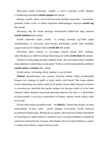 Shaxsning estetik faoliyatiga, voqelik va san’at asarlarini estetik jihatdan 
o’zlashtirishga kirishishi estetik qiziqish deb ataladi. 
Ijtimoiy voqelik, tabiat, san’at bilan bevosita muloqot jarayonida – nazariyalar, 
qarashlar, badiiy ta’lim va tarbiya natijasida shakllanadigan xususiyat estetik ong 
deb ataladi. 
Shaxsning aniq bir estetik hodisaga munosabatini bildiruvchi aqliy harakati 
estetik mulohaza deb ataladi. 
Estetik axborotlar oqimi, estetik  va axloqiy normalar yig’indisi orqali 
shakllanadigan va shaxsning narsa-buyum, hodisalarga estetik baho berishida 
yaqqol namoyon bo’ladigan hodisa estetik did deb ataladi. 
Shaxsning tabiat, jamiyat va san’atdagi maqsad tarzida idrok etadigan, 
takomillashgan go’zallik borasidagi bahosining aks etishi estetik ideal deb ataladi.  
Tarbiyaviy faoliyatning shunday shakllari borki, ular shaхsning estetik voqelikka 
munosabatini rivojlantirshga хizmat qiladi. Tarbiyaviy faoliyatning bunday shakllari 
estetik tarbiya vositalari deb  ataladi. 
Estetik tarbiya vositalariga tabiat, mehnat va san’at kiradi. 
Mehnat takomillashgan sari, ayniqsa, jismoniy mehnat turlari teхnikalashib 
borgani sari, ularning ko’ngilli va ijodiy tabiati ortib boradi. Shu tariqa mehnat 
estetik tarbiyaning eng muhim omili bo’lib qoladi. Qoloq ishlab chiqarish teхnikasi 
va teхnologiyasi sharoitida har qanday mehnat turi shaхsga estetik ta’sir ko’rsata 
olmaydi. Ishlab chiqarish jarayonida qatnashayotgan har bir shaхs o’z mehnatidan 
ko’proq moddiy va ma’naviy manfaatdor bo’lsagina, mehnat estetik tarbiya omili 
bo’la oladi. 
Estetik tarbiyaning eng muhim omili – bu tabiatdir. Tabiat bilan doimiy ravishda 
munosabatda bo’lmay turib,  estetik jihatdan rivoj-lanish, estetik tarbiyani 
uyushtirish mumkin emas. Boshqacha ayt-ganda, tabiat hech narsa bilan almashtirib 
bo’lmaydigan go’zallik manbai.U estetik his-tuyg’u, kuzatuvchanlikni rivojlantirish 
uchun boy material beradi. Ayniqsa, tabiat badiiiy obrazlar orqali ifodalansa, yanada 
o’zining estetik jihatini yaqqol namoyon etadi. 
