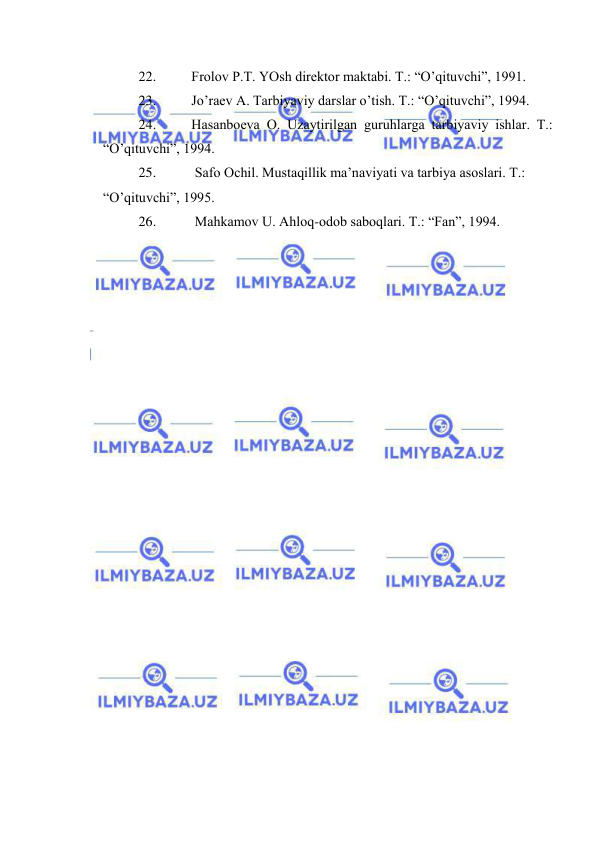  
 
22. 
Frоlоv P.T. YOsh dirеktоr mаktаbi. T.: “O’qituvchi”, 1991. 
23. 
Jo’rаеv А. Tаrbiyaviy dаrslаr o’tish. T.: “O’qituvchi”, 1994. 
24. 
Hаsаnbоеvа О. Uzаytirilgаn guruhlаrgа tаrbiyaviy ishlаr. T.: 
“O’qituvchi”, 1994. 
25. 
 Sаfо Оchil. Mustаqillik mа’nаviyati vа tаrbiya аsоslаri. T.: 
“O’qituvchi”, 1995. 
26. 
 Mаhkаmоv U. Аhlоq-оdоb sаbоqlаri. T.: “Fаn”, 1994. 
 
