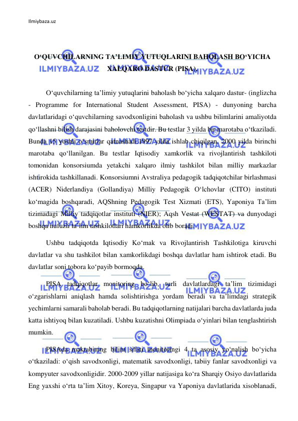 Ilmiybaza.uz 
 
 
 
O‘QUVCHILARNING TA’LIMIY YUTUQLARINI BAHOLASH BO‘YICHA 
XALQARO DASTUR (PISA). 
 
O‘quvchilarning ta’limiy yutuqlarini baholash bo‘yicha xalqaro dastur- (inglizcha 
- Programme for International Student Assessment, PISA) - dunyoning barcha 
davlatlaridagi o‘quvchilarning savodxonligini baholash va ushbu bilimlarini amaliyotda 
qo‘llashni bilish darajasini baholovchi testdir. Bu testlar 3 yilda bir marotaba o‘tkaziladi. 
Bunda 15 yoshli o‘smirlar qatnashadi.1997 yilda ishlab chiqilgan. 2000 yilda birinchi 
marotaba qo‘llanilgan. Bu testlar Iqtisodiy xamkorlik va rivojlantirish tashkiloti 
tomonidan konsorsiumda yetakchi xalqaro ilmiy tashkilot bilan milliy markazlar 
ishtirokida tashkillanadi. Konsorsiumni Avstraliya pedagogik tadqiqotchilar birlashmasi 
(ACER) Niderlandiya (Gollandiya) Milliy Pedagogik O‘lchovlar (CITO) instituti 
ko‘magida boshqaradi, AQShning Pedagogik Test Xizmati (ETS), Yaponiya Ta’lim 
tizimadagi Milliy tadqiqotlar instituti (NIER); Aqsh Vestat (WESTAT) va dunyodagi 
boshqa nufuzli ta’lim tashkilotlari hamkorlikda olib boradi. 
Ushbu tadqiqotda Iqtisodiy Ko‘mak va Rivojlantirish Tashkilotiga kiruvchi 
davlatlar va shu tashkilot bilan xamkorlikdagi boshqa davlatlar ham ishtirok etadi. Bu 
davlatlar soni tobora ko‘payib bormoqda.  
PISA tadqiqotlar monitoring bo‘lib, turli davlatlardagi ta’lim tizimidagi 
o‘zgarishlarni aniqlash hamda solishtirishga yordam beradi va ta’limdagi strategik 
yechimlarni samarali baholab beradi. Bu tadqiqotlarning natijalari barcha davlatlarda juda 
katta ishtiyoq bilan kuzatiladi. Ushbu kuzatishni Olimpiada o‘yinlari bilan tenglashtirish 
mumkin.  
PISAda maktabining bilim sifati monitoringi 4 ta asosiy yo‘nalish bo‘yicha 
o‘tkaziladi: o‘qish savodxonligi, matematik savodxonligi, tabiiy fanlar savodxonligi va 
kompyuter savodxonligidir. 2000-2009 yillar natijasiga ko‘ra Sharqiy Osiyo davlatlarida 
Eng yaxshi o‘rta ta’lim Xitoy, Koreya, Singapur va Yaponiya davlatlarida xisoblanadi, 
