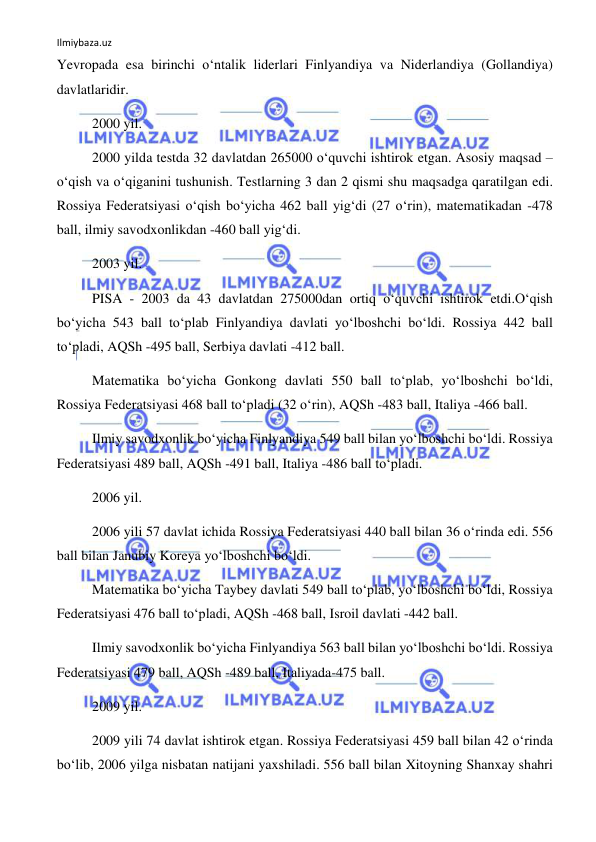 Ilmiybaza.uz 
 
Yevropada esa birinchi o‘ntalik liderlari Finlyandiya va Niderlandiya (Gollandiya) 
davlatlaridir. 
2000 yil.   
2000 yilda testda 32 davlatdan 265000 o‘quvchi ishtirok etgan. Asosiy maqsad – 
o‘qish va o‘qiganini tushunish. Testlarning 3 dan 2 qismi shu maqsadga qaratilgan edi. 
Rossiya Federatsiyasi o‘qish bo‘yicha 462 ball yig‘di (27 o‘rin), matematikadan -478 
ball, ilmiy savodxonlikdan -460 ball yig‘di. 
2003 yil. 
PISA - 2003 da 43 davlatdan 275000dan ortiq o‘quvchi ishtirok etdi.O‘qish 
bo‘yicha 543 ball to‘plab Finlyandiya davlati yo‘lboshchi bo‘ldi. Rossiya 442 ball 
to‘pladi, AQSh -495 ball, Serbiya davlati -412 ball. 
Matematika bo‘yicha Gonkong davlati 550 ball to‘plab, yo‘lboshchi bo‘ldi, 
Rossiya Federatsiyasi 468 ball to‘pladi (32 o‘rin), AQSh -483 ball, Italiya -466 ball. 
Ilmiy savodxonlik bo‘yicha Finlyandiya 549 ball bilan yo‘lboshchi bo‘ldi. Rossiya 
Federatsiyasi 489 ball, AQSh -491 ball, Italiya -486 ball to‘pladi. 
2006 yil. 
2006 yili 57 davlat ichida Rossiya Federatsiyasi 440 ball bilan 36 o‘rinda edi. 556 
ball bilan Janubiy Koreya yo‘lboshchi bo‘ldi.  
Matematika bo‘yicha Taybey davlati 549 ball to‘plab, yo‘lboshchi bo‘ldi, Rossiya 
Federatsiyasi 476 ball to‘pladi, AQSh -468 ball, Isroil davlati -442 ball. 
Ilmiy savodxonlik bo‘yicha Finlyandiya 563 ball bilan yo‘lboshchi bo‘ldi. Rossiya 
Federatsiyasi 479 ball, AQSh -489 ball, Italiyada-475 ball. 
2009 yil. 
2009 yili 74 davlat ishtirok etgan. Rossiya Federatsiyasi 459 ball bilan 42 o‘rinda 
bo‘lib, 2006 yilga nisbatan natijani yaxshiladi. 556 ball bilan Xitoyning Shanxay shahri 
