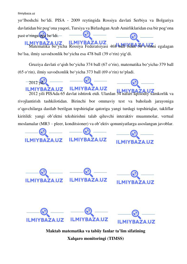 Ilmiybaza.uz 
 
yo‘lboshchi bo‘ldi. PISA - 2009 reytingida Rossiya davlati Serbiya va Bolgariya 
davlatidan bir pog‘ona yuqori, Tursiya va Birlashgan Arab Amirliklaridan esa bir pog‘ona 
past o‘ringa ega bo‘ldi.  
Matematika bo‘yicha Rossiya Federatsiyasi 468 ball bilan 38 o‘rinni egalagan 
bo‘lsa, ilmiy savodxonlik bo‘yicha esa 478 ball (39 o‘rin) yig‘di. 
Gruziya davlati o‘qish bo‘yicha 374 ball (67 o‘rin), matematika bo‘yicha-379 ball 
(65 o‘rin), ilmiy savodxonlik bo‘yicha 373 ball (69 o‘rin) to‘pladi. 
2012 yil. 
2012 yili PISAda 65 davlat ishtirok etdi. Ulardan 34 nafari Iqtisodiy xamkorlik va 
rivojlantirish tashkilotidan. Birinchi bor ommaviy test va baholash jarayoniga 
o‘quvchilarga dastlab berilgan topshiriqlar qatoriga yangi turdagi topshiriqlar, takliflar 
kiritildi: yangi ob’ektni tekshirishni talab qiluvchi interaktiv muammolar, vertual 
moslamalar (MR3 – pleer, konditsioner) va ob’ektiv qonuniyatlarga asoslangan javoblar. 
 
 
 
 
 
 
 
 
 
Maktab matematika va tabiiy fanlar ta’lim sifatining  
Xalqaro monitoringi (TIMSS) 
