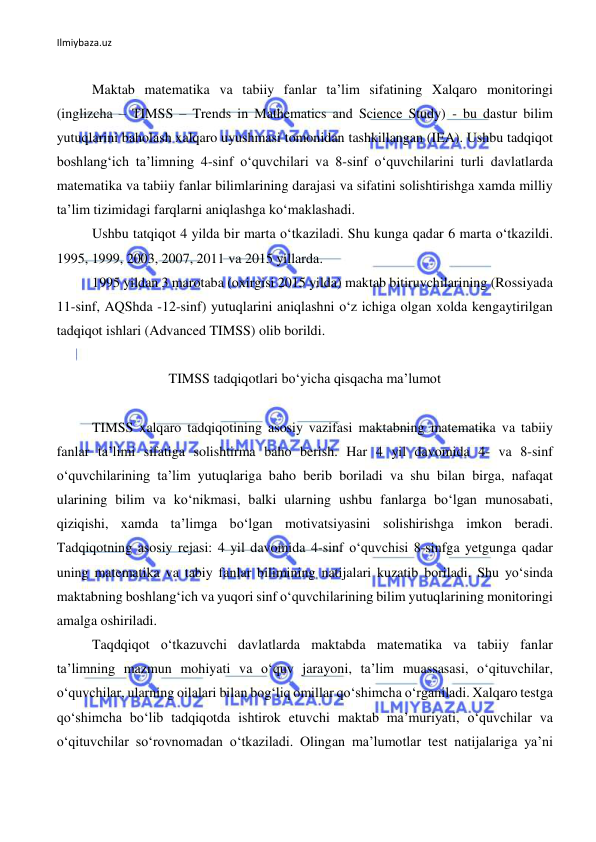 Ilmiybaza.uz 
 
 
Maktab matematika va tabiiy fanlar ta’lim sifatining Xalqaro monitoringi 
(inglizcha – TIMSS – Trends in Mathematics and Science Study) - bu dastur bilim 
yutuqlarini baholash xalqaro uyushmasi tomonidan tashkillangan (IEA). Ushbu tadqiqot 
boshlang‘ich ta’limning 4-sinf o‘quvchilari va 8-sinf o‘quvchilarini turli davlatlarda 
matematika va tabiiy fanlar bilimlarining darajasi va sifatini solishtirishga xamda milliy 
ta’lim tizimidagi farqlarni aniqlashga ko‘maklashadi. 
Ushbu tatqiqot 4 yilda bir marta o‘tkaziladi. Shu kunga qadar 6 marta o‘tkazildi. 
1995, 1999, 2003, 2007, 2011 va 2015 yillarda.  
1995 yildan 3 marotaba (oxirgisi 2015 yilda) maktab bitiruvchilarining (Rossiyada 
11-sinf, AQShda -12-sinf) yutuqlarini aniqlashni o‘z ichiga olgan xolda kengaytirilgan 
tadqiqot ishlari (Advanced TIMSS) olib borildi.  
 
TIMSS tadqiqotlari bo‘yicha qisqacha ma’lumot 
 
TIMSS xalqaro tadqiqotining asosiy vazifasi maktabning matematika va tabiiy 
fanlar ta’limi sifatiga solishtirma baho berish. Har 4 yil davomida 4- va 8-sinf 
o‘quvchilarining ta’lim yutuqlariga baho berib boriladi va shu bilan birga, nafaqat 
ularining bilim va ko‘nikmasi, balki ularning ushbu fanlarga bo‘lgan munosabati, 
qiziqishi, xamda ta’limga bo‘lgan motivatsiyasini solishirishga imkon beradi. 
Tadqiqotning asosiy rejasi: 4 yil davomida 4-sinf o‘quvchisi 8-sinfga yetgunga qadar 
uning matematika va tabiy fanlar bilimining natijalari kuzatib boriladi. Shu yo‘sinda 
maktabning boshlang‘ich va yuqori sinf o‘quvchilarining bilim yutuqlarining monitoringi 
amalga oshiriladi. 
Taqdqiqot o‘tkazuvchi davlatlarda maktabda matematika va tabiiy fanlar 
ta’limning mazmun mohiyati va o‘quv jarayoni, ta’lim muassasasi, o‘qituvchilar, 
o‘quvchilar, ularning oilalari bilan bog‘liq omillar qo‘shimcha o‘rganiladi. Xalqaro testga 
qo‘shimcha bo‘lib tadqiqotda ishtirok etuvchi maktab ma’muriyati, o‘quvchilar va 
o‘qituvchilar so‘rovnomadan o‘tkaziladi. Olingan ma’lumotlar test natijalariga ya’ni 
