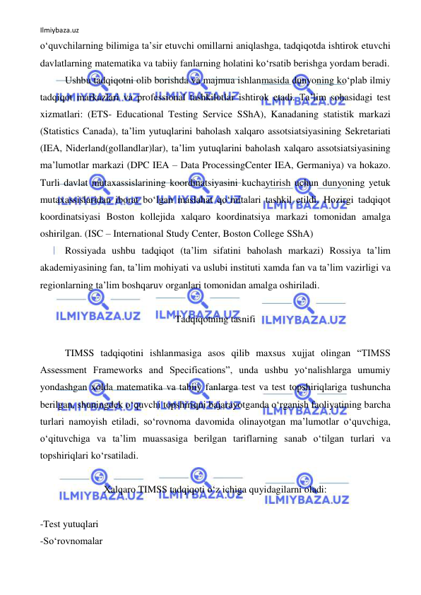 Ilmiybaza.uz 
 
o‘quvchilarning bilimiga ta’sir etuvchi omillarni aniqlashga, tadqiqotda ishtirok etuvchi 
davlatlarning matematika va tabiiy fanlarning holatini ko‘rsatib berishga yordam beradi. 
Ushbu tadqiqotni olib borishda va majmua ishlanmasida dunyoning ko‘plab ilmiy 
tadqiqot markazlari va professional tashkilotlar ishtirok etadi. Ta’lim sohasidagi test 
xizmatlari: (ETS- Educational Testing Service SShA), Kanadaning statistik markazi 
(Statistics Canada), ta’lim yutuqlarini baholash xalqaro assotsiatsiyasining Sekretariati 
(IEA, Niderland(gollandlar)lar), ta’lim yutuqlarini baholash xalqaro assotsiatsiyasining 
ma’lumotlar markazi (DPC IEA – Data ProcessingCenter IEA, Germaniya) va hokazo. 
Turli davlat mutaxassislarining koordinatsiyasini kuchaytirish uchun dunyoning yetuk 
mutaxassislaridan iborat bo‘lgan maslahat qo‘mitalari tashkil etildi. Hozirgi tadqiqot 
koordinatsiyasi Boston kollejida xalqaro koordinatsiya markazi tomonidan amalga 
oshirilgan. (ISC – International Study Center, Boston College SShA) 
Rossiyada ushbu tadqiqot (ta’lim sifatini baholash markazi) Rossiya ta’lim 
akademiyasining fan, ta’lim mohiyati va uslubi instituti xamda fan va ta’lim vazirligi va 
regionlarning ta’lim boshqaruv organlari tomonidan amalga oshiriladi.  
 
Tadqiqotning tasnifi 
 
TIMSS tadqiqotini ishlanmasiga asos qilib maxsus xujjat olingan “TIMSS 
Assessment Frameworks and Specifications”, unda ushbu yo‘nalishlarga umumiy 
yondashgan xolda matematika va tabiiy fanlarga test va test topshiriqlariga tushuncha 
berilgan, shuningdek o‘quvchi topshiriqni bajarayotganda o‘rganish faoliyatining barcha 
turlari namoyish etiladi, so‘rovnoma davomida olinayotgan ma’lumotlar o‘quvchiga, 
o‘qituvchiga va ta’lim muassasiga berilgan tariflarning sanab o‘tilgan turlari va 
topshiriqlari ko‘rsatiladi.  
 
Xalqaro TIMSS tadqiqoti o‘z ichiga quyidagilarni oladi: 
 
-Test yutuqlari 
-So‘rovnomalar 
