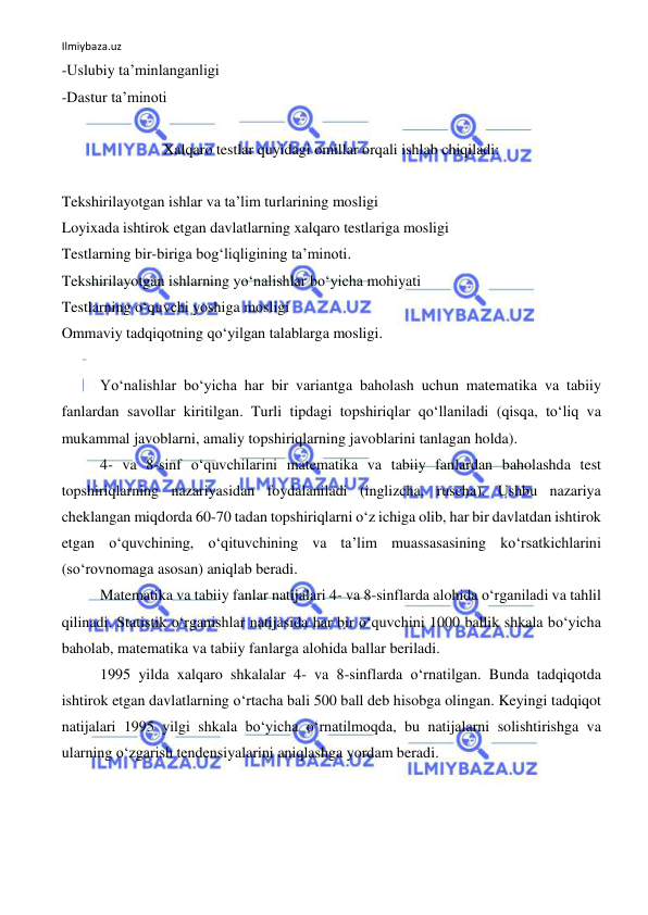 Ilmiybaza.uz 
 
-Uslubiy ta’minlanganligi 
-Dastur ta’minoti 
 
Xalqaro testlar quyidagi omillar orqali ishlab chiqiladi: 
 
Tekshirilayotgan ishlar va ta’lim turlarining mosligi 
Loyixada ishtirok etgan davlatlarning xalqaro testlariga mosligi 
Testlarning bir-biriga bog‘liqligining ta’minoti. 
Tekshirilayotgan ishlarning yo‘nalishlar bo‘yicha mohiyati 
Testlarning o‘quvchi yoshiga mosligi 
Ommaviy tadqiqotning qo‘yilgan talablarga mosligi. 
 
Yo‘nalishlar bo‘yicha har bir variantga baholash uchun matematika va tabiiy 
fanlardan savollar kiritilgan. Turli tipdagi topshiriqlar qo‘llaniladi (qisqa, to‘liq va 
mukammal javoblarni, amaliy topshiriqlarning javoblarini tanlagan holda).  
4- va 8-sinf o‘quvchilarini matematika va tabiiy fanlardan baholashda test 
topshiriqlarning nazariyasidan foydalaniladi (inglizcha, ruscha). Ushbu nazariya 
cheklangan miqdorda 60-70 tadan topshiriqlarni o‘z ichiga olib, har bir davlatdan ishtirok 
etgan o‘quvchining, o‘qituvchining va ta’lim muassasasining ko‘rsatkichlarini 
(so‘rovnomaga asosan) aniqlab beradi.  
Matematika va tabiiy fanlar natijalari 4- va 8-sinflarda alohida o‘rganiladi va tahlil 
qilinadi. Statistik o‘rganishlar natijasida har bir o‘quvchini 1000 ballik shkala bo‘yicha 
baholab, matematika va tabiiy fanlarga alohida ballar beriladi. 
1995 yilda xalqaro shkalalar 4- va 8-sinflarda o‘rnatilgan. Bunda tadqiqotda 
ishtirok etgan davlatlarning o‘rtacha bali 500 ball deb hisobga olingan. Keyingi tadqiqot 
natijalari 1995 yilgi shkala bo‘yicha o‘rnatilmoqda, bu natijalarni solishtirishga va 
ularning o‘zgarish tendensiyalarini aniqlashga yordam beradi. 
