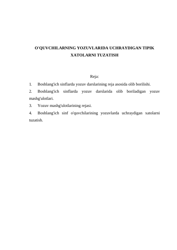 O'QUVCHILARNING YOZUVLARIDA UCHRAYDIGAN TIPIK
XATOLARNI TUZATISH
Reja:
1.
Boshlang'ich sinflarda yozuv darslarining reja asosida olib borilishi.
2.
Boshlang'ich  sinflarda  yozuv  darslarida  olib  boriladigan  yozuv
mashg'ulotlari.
3.
Yozuv mashg'ulotlarining rejasi.
4.
Boshlang'ich  sinf  o'quvchilarining  yozuvlarda  uchraydigan  xatolarni
tuzatish.
