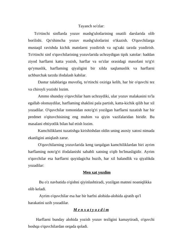 Tayanch so'zlar:
To'rtinchi  sinflarda  yozuv  mashg'ulotlarining  onatili  darslarida  olib
borilishi.  Qo'shimcha  yozuv  mashg'ulotlarini  o'tkazish.  O'quvchilarga
mustaqil  ravishda kichik matnlarni  yozdirish va og'zaki  tarzda  yozdirish.
To'rtinchi sinf o'quvchilarining yozuvlarida uchraydigan tipik xatolar: haddan
ziyod  harflarni  katta  yozish,  harflar  va  so'zlar  orasidagi  masofani  to'g'ri
qo'ymaslik,  harflaming  qiyaligini  bir  xilda  saqlamaslik  va  harflarni
uchburchak tarzda ifodalash kabilar.
Dastur talablariga muvofiq, to'rtinchi oxiriga kelib, har bir o'quvchi tez
va chiroyli yozishi lozim.
Ammo shunday o'quvchilar ham uchraydiki, ular yozuv malakasini to'la
egallab olomaydilar, harflaming shaklini pala partish, katta-kichik qilib har xil
yozadilar. O'quvchilar tomonidan noto'g'ri yozilgan harflarni tuzatish har bir
predmet  o'qituvchisining  eng  muhim  va  qiyin  vazifalaridan  biridir.  Bu
masalani ehtiyotlik bilan hal etish lozim.
Kamchiliklarni tuzatishga kirishishdan oldin uning asosiy xatosi nimada
ekanligini aniqlash zarur.
O'quvchilarning yozuvlarida keng tarqalgan kamchiliklardan biri ayrim
harflaming noto'g'ri ifodalanishi sababli xatning o'qib bo'lmasligidir. Ayrim
o'quvchilar esa harflarni quyidagicha buzib, har xil balandlik va qiyalikda
yozadilar:
Men xat yozdim
Bu o'z navbatida o'qishni qiyinlashtiradi, yozilgan matnni noaniqlikka 
olib keladi.
Ayrim o'quvchilar esa har bir harfni alohida-alohida ajratib qo'l 
harakatini uzib yozadilar.
M e n x a t y o z d i m
Harflarni bunday alohida yozish yozuv tezligini kamaytiradi, o'quvchi
boshqa o'quvchilardan orqada qoladi.
