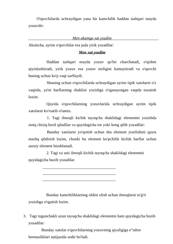 O'quvchilarda uchraydigan yana bir kamchilik haddan tashqari mayda
yozuvdir:
______________________Men akamga xat yozdim________________________
Aksincha, ayrim o'quvchilar esa juda yirik yozadilar:
Men xat yozdim
Haddan  tashqari  mayda  yozuv  qo'lni  charchatadi,  o'qishni
qiyinlashtiradi,  yirik  yozuv  esa  yozuv  tezligini  kamaytiradi  va  o'quvchi
buning uchun ko'p vaqt sarflaydi.
Shuning uchun o'quvchilarda uchraydigan ayrim tipik xatolarni o'z
vaqtida, ya'ni  harflarning shaklini  yozishga o'rganayotgan vaqtda tuzatish
lozim.
Quyida  o'quvchilarning  yozuvlarida  uchraydigan  ayrim  tipik
xatolarni ko'rsatib o'tamiz.
1. Tagi ilmoqli kichik tayoqcha shaklidagi  elementni yozishda
siniq chiziq hosil qiladilar va quyidagicha tor yoki keng qilib yozadilar: 
Bunday xatolarni yo'qotish uchun shu element yozilishini qayta
mashq qildirish lozim, chunki bu element ko'pchilik kichik harflar uchun
asosiy element hisoblanadi.
2. Tagi va usti ilmoqli kichik tayoqcha shaklidagi elementni 
quyidagicha buzib yozadilar.
Bunday kamchiliklarning oldini olish uchun ilmoqlarni to'g'ri 
yozishga o'rgatish lozim.
3.   Tagi tugunchakli uzun tayoqcha shaklidagi elementni ham quyidagicha buzib
yozadilar:
Bunday xatolar o'quvchilarning yozuvning qiyaligiga e"tabor 
bermasliklari natijasida sodir bo'ladi. 
