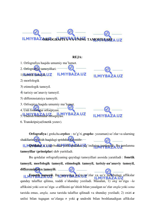  
 
 
 
 
 
ORFOGRAFIYA VA UNING TAMOYILLARI 
 
 
REJA: 
1. Orfografiya haqida umumiy ma’lumot. 
2. Orfografiya tamoyillari: 
1) fonetik tamoyil; 
2) morfologik  
3) etimologik tamoyil.  
4) tarixiy-an’anaviy tamoyil.  
5) differensiatsiya tamoyili.  
3. Orfoepiya haqida umumiy ma’lumot. 
4. Unli fonemalar orfoepiyasi. 
5. Undosh fonemalar orfoepiyasi. 
6. Transkripsiya(fonetik yozuv). 
 
Orfografiya ( grekcha orphos – to’g’ri, grapho- yozaman) so’zlar va ularning 
shakllarini yozish haqidagi qoidalar tizimidir.  
Qoidalar o`z navbatida yirik qoidalar yig`indisiga jamlanadi. Bu jamlanma 
tamoyillar (prinsiplar) deb yuritiladi.  
Bu qoidalar orfografiyaning quyidagi tamoyillari asosida yaratiladi : fonetik 
tamoyil, morfologik tamoyil, etimologik tamoyil, tarixiy-an’anaviy tamoyil, 
differensiatsiya tamoyili. 
Fonetik tamoyil. Bu tamoyilga ko’ra so’zlar va so’z tarkibidagi affikslar 
qanday talaffuz qilinsa, xuddi o’shanday yoziladi. Masalan, 1) ong so’ziga –la 
affiksini yoki son so’ziga -a affiksini qo’shish bilan yasalgan so’zlar ongla yoki sona 
tarzida emas, angla, sana tarzida talaffuz qilinadi va shunday yoziladi; 2) oxiri a 
unlisi bilan tugagan so’zlarga v yoki q undoshi bilan boshlanadigan affikslar 
