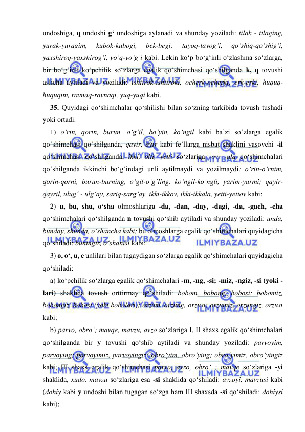  
 
undoshiga, q undoshi g‘ undoshiga aylanadi va shunday yoziladi: tilak - tilaging, 
yurak-yuragim, 
kubok-kubogi, 
bek-begi; 
tayoq-tayog‘i, 
qо‘shiq-qо‘shig‘i, 
yaxshiroq-yaxshirog‘i, yо‘q-yо‘g‘i kabi. Lekin kо‘p bо‘g‘inli o‘zlashma sо‘zlarga, 
bir bо‘g‘inli ko‘pchilik sо‘zlarga egalik qо‘shimchasi qо‘shilganda k, q tovushi 
aslicha aytiladi va yoziladi: ishtirok-ishtiroki, ocherk-ocherki, erk-erki, huquq-
huquqim, ravnaq-ravnaqi, yuq-yuqi kabi. 
35. Quyidagi qо‘shimchalar qо‘shilishi bilan sо‘zning tarkibida tovush tushadi 
yoki ortadi: 
1) о‘rin, qorin, burun, o‘g‘il, bо‘yin, ko‘ngil kabi ba’zi sо‘zlarga egalik 
qо‘shimchasi qo‘shilganda, qayir, ayir kabi fe’llarga nisbat shaklini yasovchi -il 
qо‘shimchasi qо‘shilganda, ikki, olti, yetti sо‘zlariga -ov, -ala qо‘shimchalari 
qo‘shilganda ikkinchi bо‘g‘indagi unli aytilmaydi va yozilmaydi: o‘rin-о‘rnim, 
qorin-qorni, burun-burning, о‘gil-о‘g`ling, kо‘ngil-kо‘ngli, yarim-yarmi; qayir-
qayril, ulug‘ - ulg‘ay, sariq-sarg‘ay, ikki-ikkov, ikki-ikkala, yetti-yettov kabi; 
2) u, bu, shu, о‘sha olmoshlariga -da, -dan, -day, -dagi, -da, -gach, -cha 
qо‘shimchalari qо‘shilganda n tovushi qо‘shib aytiladi va shunday yoziladi: unda, 
bunday, shunda, о‘shancha kabi; bu olmoshlarga egalik qо‘shimchalari quyidagicha 
qo‘shiladi: buningiz, о‘shanisi kabi; 
3) o, о‘, u, e unlilari bilan tugaydigan sо‘zlarga egalik qо‘shimchalari quyidagicha 
qо‘shiladi: 
a) kо‘pchilik sо‘zlarga egalik qо‘shimchalari -m, -ng, -si; -miz, -ngiz, -si (yoki -
lari) shaklida tovush orttirmay qо‘shiladi: bobom, bobong, bobosi; bobomiz, 
bobongiz, bobosi (yoki bobolari); orzum, orzung, orzusi; orzumiz, orzungiz, orzusi 
kabi; 
b) parvo, obrо‘; mavqe, mavzu, avzo sо‘zlariga I, II shaxs egalik qо‘shimchalari 
qo‘shilganda bir y tovushi qо‘shib aytiladi va shunday yoziladi: parvoyim, 
parvoying; parvoyimiz, parvoyingiz; obrо‘yim, obrо‘ying; obrо‘yimiz, obrо‘yingiz 
kabi; III shaxs egalik qо‘shimchasi parvo, avzo, obrо‘ ; mavqe so‘zlariga -yi 
shaklida, xudo, mavzu so‘zlariga esa -si shaklida qо‘shiladi: avzoyi, mavzusi kabi 
(dohiy kabi y undoshi bilan tugagan sо‘zga ham III shaxsda -si qo‘shiladi: dohiysi 
kabi); 
