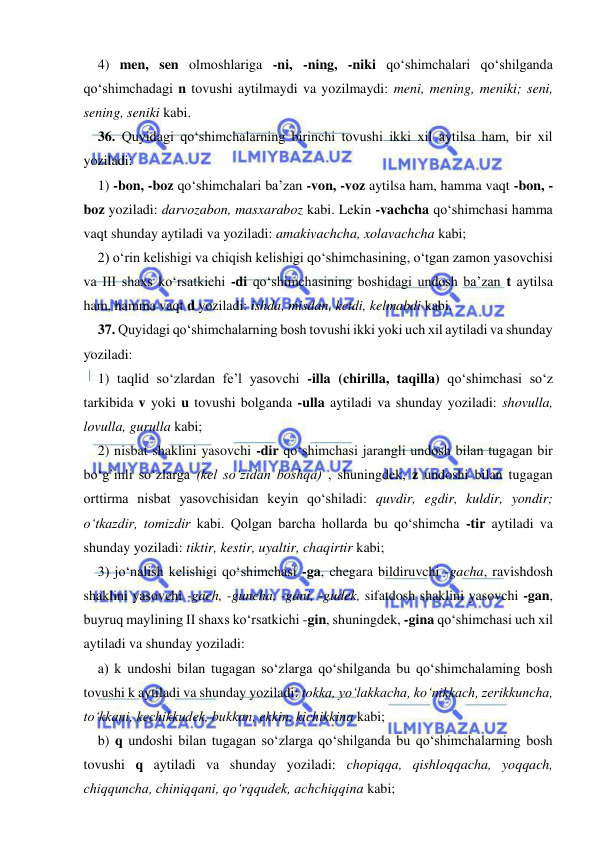  
 
4) men, sen olmoshlariga -ni, -ning, -niki qо‘shimchalari qо‘shilganda 
qо‘shimchadagi n tovushi aytilmaydi va yozilmaydi: meni, mening, meniki; seni, 
sening, seniki kabi. 
36. Quyidagi qо‘shimchalarning birinchi tovushi ikki xil aytilsa ham, bir xil 
yoziladi: 
1) -bon, -boz qo‘shimchalari ba’zan -von, -voz aytilsa ham, hamma vaqt -bon, -
boz yoziladi: darvozabon, masxaraboz kabi. Lekin -vachcha qо‘shimchasi hamma 
vaqt shunday aytiladi va yoziladi: amakivachcha, xolavachcha kabi; 
2) о‘rin kelishigi va chiqish kelishigi qо‘shimchasining, о‘tgan zamon yasovchisi 
va III shaxs ko‘rsatkichi -di qo‘shimchasining boshidagi undosh ba’zan t aytilsa 
ham, hamma vaqt d yoziladi: ishda, misdan, ketdi, kelmabdi kabi. 
37. Quyidagi qo‘shimchalarning bosh tovushi ikki yoki uch xil aytiladi va shunday 
yoziladi: 
1) taqlid sо‘zlardan fe’l yasovchi -illa (chirilla, taqilla) qо‘shimchasi sо‘z 
tarkibida v yoki u tovushi bolganda -ulla aytiladi va shunday yoziladi: shovulla, 
lovulla, gurulla kabi; 
2) nisbat shaklini yasovchi -dir qо‘shimchasi jarangli undosh bilan tugagan bir 
bо‘g`inli sо‘zlarga (kel sо‘zidan boshqa) , shuningdek, z undoshi bilan tugagan 
orttirma nisbat yasovchisidan keyin qо‘shiladi: quvdir, egdir, kuldir, yondir; 
о‘tkazdir, tomizdir kabi. Qolgan barcha hollarda bu qо‘shimcha -tir aytiladi va 
shunday yoziladi: tiktir, kestir, uyaltir, chaqirtir kabi; 
3) jо‘nalish kelishigi qо‘shimchasi -ga, chegara bildiruvchi -gacha, ravishdosh 
shaklini yasovchi -gach, -guncha, -gani, -gudek, sifatdosh shaklini yasovchi -gan, 
buyruq maylining II shaxs kо‘rsatkichi -gin, shuningdek, -gina qо‘shimchasi uch xil 
aytiladi va shunday yoziladi: 
a) k undoshi bilan tugagan sо‘zlarga qо‘shilganda bu qо‘shimchalaming bosh 
tovushi k aytiladi va shunday yoziladi: tokka, yо‘lakkacha, kо‘nikkach, zerikkuncha, 
tо‘kkani, kechikkudek, bukkan, ekkin, kichikkina kabi; 
b) q undoshi bilan tugagan sо‘zlarga qо‘shilganda bu qо‘shimchalarning bosh 
tovushi q aytiladi va shunday yoziladi: chopiqqa, qishloqqacha, yoqqach, 
chiqquncha, chiniqqani, qо‘rqqudek, achchiqqina kabi; 
