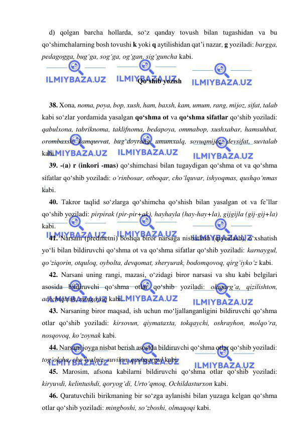  
 
d) qolgan barcha hollarda, sо‘z qanday tovush bilan tugashidan va bu 
qо‘shimchalarning bosh tovushi k yoki q aytilishidan qat’i nazar, g yoziladi: bargga, 
pedagogga, bug‘ga, sog‘ga, og‘gan, sig‘guncha kabi. 
 
Qo‘shib yozish 
 
38. Xona, noma, poya, bop, xush, ham, baxsh, kam, umum, rang, mijoz, sifat, talab 
kabi sо‘zlar yordamida yasalgan qо‘shma ot va qо‘shma sifatlar qо‘shib yoziladi: 
qabulxona, tabriknoma, taklifnoma, bedapoya, ommabop, xushxabar, hamsuhbat, 
orombaxsh, kamquvvat, bug`doyrang, umumxalq, sovuqmijoz, devsifat, suvtalab 
kabi. 
39. -(a) r (inkori -mas) qо‘shimchasi bilan tugaydigan qо‘shma ot va qо‘shma 
sifatlar qо‘shib yoziladi: о‘rinbosar, otboqar, chо‘lquvar, ishyoqmas, qushqо‘nmas 
kabi. 
40. Takror taqlid sо‘zlarga qо‘shimcha qо‘shish bilan yasalgan ot va fe’llar 
qо‘shib yoziladi: pirpirak (pir-pir+ak), hayhayla (hay-hay+la), gijgijla (gij-gij+la) 
kabi. 
41. Narsani (predmetni) boshqa biror narsaga nisbatlash (qiyoslash), о‘xshatish 
yо‘li bilan bildiruvchi qо‘shma ot va qо‘shma sifatlar qо‘shib yoziladi: karnaygul, 
qо‘ziqorin, otquloq, oybolta, devqomat, sheryurak, bodomqovoq, qirg‘iykо‘z kabi. 
42. Narsani uning rangi, mazasi, о‘zidagi biror narsasi va shu kabi belgilari 
asosida bildiruvchi qо‘shma otlar qо‘shib yoziladi: olaqarg‘a, qizilishton, 
achchiqtosh, mingoyoq kabi. 
43. Narsaning biror maqsad, ish uchun mо‘ljallanganligini bildiruvchi qо‘shma 
otlar qо‘shib yoziladi: kirsovun, qiymataxta, tokqaychi, oshrayhon, molqо‘ra, 
nosqovoq, kо‘zoynak kabi. 
44. Narsani joyga nisbat berish asosida bildiruvchi qо‘shma otlar qо‘shib yoziladi: 
tog‘olcha, chо‘lyalpiz, suvilon, qashqargul kabi. 
45. Marosim, afsona kabilarni bildiruvchi qо‘shma otlar qо‘shib yoziladi: 
kiryuvdi, kelintushdi, qoryog‘di, Urtо‘qmoq, Ochildasturxon kabi. 
46. Qaratuvchili birikmaning bir sо‘zga aylanishi bilan yuzaga kelgan qо‘shma 
otlar qо‘shib yoziladi: mingboshi, sо‘zboshi, olmaqoqi kabi. 
