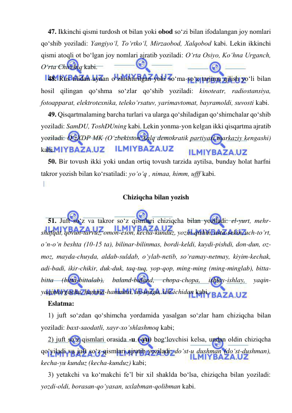  
 
47. Ikkinchi qismi turdosh ot bilan yoki obod sо‘zi bilan ifodalangan joy nomlari 
qо‘shib yoziladi: Yangiyо‘l, Tо‘rtkо‘l, Mirzaobod, Xalqobod kabi. Lekin ikkinchi 
qismi atoqli ot bо‘lgan joy nomlari ajratib yoziladi: О‘rta Osiyo, Kо‘hna Urganch, 
О‘rta Chirchiq kabi. 
48. Rus tilidan aynan о‘zlashtirilgan yoki sо‘ma-sо‘z tarjima qilish yо‘li bilan 
hosil qilingan qо‘shma so‘zlar qо‘shib yoziladi: kinoteatr, radiostansiya, 
fotoapparat, elektrotexnika, telekо‘rsatuv, yarimavtomat, bayramoldi, suvosti kabi. 
49. Qisqartmalaming barcha turlari va ularga qо‘shiladigan qо‘shimchalar qо‘shib 
yoziladi: SamDU, ToshDUning kabi. Lekin yonma-yon kelgan ikki qisqartma ajratib 
yoziladi: О‘zXDP MK (О‘zbekiston Xalq demokratik partiyasi markaziy kengashi) 
kabi. 
50. Bir tovush ikki yoki undan ortiq tovush tarzida aytilsa, bunday holat harfni 
takror yozish bilan kо‘rsatiladi: yо‘о‘q , nimaa, himm, ufff kabi. 
 
Chiziqcha bilan yozish 
 
51. Juft sо‘z va takror sо‘z qismlari chiziqcha bilan yoziladi: el-yurt, mehr-
shafqat, qovun-tarvuz, omon-eson, kecha-kunduz, yozin-qishin, asta-sekin, uch-tо‘rt, 
о‘n-о‘n beshta (10-15 ta), bilinar-bilinmas, bordi-keldi, kuydi-pishdi, don-dun, oz-
moz, mayda-chuyda, aldab-suldab, о‘ylab-netib, sо‘ramay-netmay, kiyim-kechak, 
adi-badi, ikir-chikir, duk-duk, taq-tuq, yop-qop, ming-ming (ming-minglab), bitta-
bitta 
(bitta-bittalab), 
baland-baland, 
chopa-chopa, 
ishlay-ishlay, 
yaqin-
yaqinlargacha, hamma-hammasi, uy-uyiga, ich-ichidan kabi. 
Eslatma: 
1) juft sо‘zdan qо‘shimcha yordamida yasalgan sо‘zlar ham chiziqcha bilan 
yoziladi: baxt-saodatli, xayr-xо‘shlashmoq kabi; 
2) juft sо‘z qismlari orasida -u (-yu) bog‘lovchisi kelsa, undan oldin chiziqcha 
qо‘yiladi va juft sо‘z qismlari ajratib yoziladi: dо‘st-u dushman (dо‘st-dushman), 
kecha-yu kunduz (kecha-kunduz) kabi; 
3) yetakchi va kо‘makchi fe’l bir xil shaklda bо‘lsa, chiziqcha bilan yoziladi: 
yozdi-oldi, borasan-qо‘yasan, uxlabman-qolibman kabi. 
