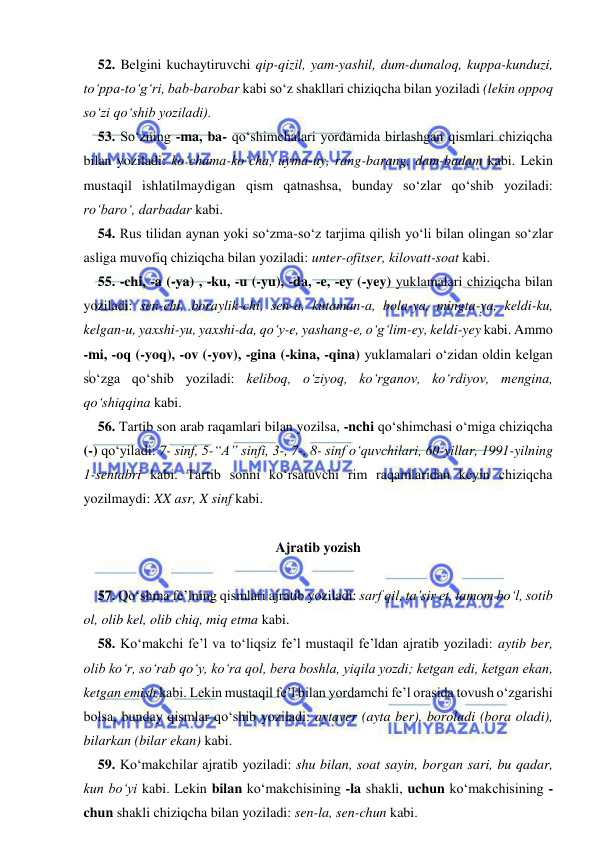 
 
52. Belgini kuchaytiruvchi qip-qizil, yam-yashil, dum-dumaloq, kuppa-kunduzi, 
tо‘ppa-tо‘g‘ri, bab-barobar kabi sо‘z shakllari chiziqcha bilan yoziladi (lekin oppoq 
sо‘zi qо‘shib yoziladi). 
53. Sо‘zning -ma, ba- qо‘shimchalari yordamida birlashgan qismlari chiziqcha 
bilan yoziladi: kо‘chama-kо‘cha, uyma-uy, rang-barang, dam-badam kabi. Lekin 
mustaqil ishlatilmaydigan qism qatnashsa, bunday sо‘zlar qо‘shib yoziladi: 
rо‘barо‘, darbadar kabi. 
54. Rus tilidan aynan yoki sо‘zma-sо‘z tarjima qilish yо‘li bilan olingan sо‘zlar 
asliga muvofiq chiziqcha bilan yoziladi: unter-ofitser, kilovatt-soat kabi. 
55. -chi, -a (-ya) , -ku, -u (-yu), -da, -e, -ey (-yey) yuklamalari chiziqcha bilan 
yoziladi: sen-chi, boraylik-chi, sen-a, kutaman-a, bola-ya, mingta-ya, keldi-ku, 
kelgan-u, yaxshi-yu, yaxshi-da, qо‘y-e, yashang-e, о‘g‘lim-ey, keldi-yey kabi. Ammo 
-mi, -oq (-yoq), -ov (-yov), -gina (-kina, -qina) yuklamalari о‘zidan oldin kelgan 
sо‘zga qо‘shib yoziladi: keliboq, о‘ziyoq, kо‘rganov, kо‘rdiyov, mengina, 
qо‘shiqqina kabi. 
56. Tartib son arab raqamlari bilan yozilsa, -nchi qо‘shimchasi о‘miga chiziqcha 
(-) qо‘yiladi: 7- sinf, 5-“A” sinfi, 3-, 7-, 8- sinf о‘quvchilari, 60-yillar, 1991-yilning 
1-sentabri kabi. Tartib sonni kо‘rsatuvchi rim raqamlaridan keyin chiziqcha 
yozilmaydi: XX asr, X sinf kabi. 
 
Ajratib yozish 
 
57. Qо‘shma fe’lning qismlari ajratib yoziladi: sarf qil, ta’sir et, tamom bо‘l, sotib 
ol, olib kel, olib chiq, miq etma kabi. 
58. Kо‘makchi fe’l va tо‘liqsiz fe’l mustaqil fe’ldan ajratib yoziladi: aytib ber, 
olib kо‘r, sо‘rab qо‘y, kо‘ra qol, bera boshla, yiqila yozdi; ketgan edi, ketgan ekan, 
ketgan emish kabi. Lekin mustaqil fe’l bilan yordamchi fe’l orasida tovush о‘zgarishi 
bolsa, bunday qismlar qо‘shib yoziladi: aytaver (ayta ber), boroladi (bora oladi), 
bilarkan (bilar ekan) kabi. 
59. Kо‘makchilar ajratib yoziladi: shu bilan, soat sayin, borgan sari, bu qadar, 
kun bо‘yi kabi. Lekin bilan kо‘makchisining -la shakli, uchun kо‘makchisining -
chun shakli chiziqcha bilan yoziladi: sen-la, sen-chun kabi. 
