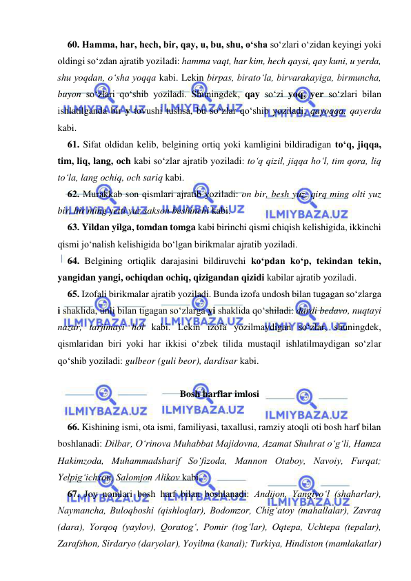  
 
60. Hamma, har, hech, bir, qay, u, bu, shu, о‘sha so‘zlari о‘zidan keyingi yoki 
oldingi sо‘zdan ajratib yoziladi: hamma vaqt, har kim, hech qaysi, qay kuni, u yerda, 
shu yoqdan, о‘sha yoqqa kabi. Lekin birpas, biratо‘la, birvarakayiga, birmuncha, 
buyon sо‘zlari qо‘shib yoziladi. Shuningdek, qay sо‘zi yoq, yer sо‘zlari bilan 
ishlatilganda bir y tovushi tushsa, bu sо‘zlar qо‘shib yoziladi: qayoqqa, qayerda 
kabi. 
61. Sifat oldidan kelib, belgining ortiq yoki kamligini bildiradigan tо‘q, jiqqa, 
tim, liq, lang, och kabi sо‘zlar ajratib yoziladi: tо‘q qizil, jiqqa hо‘l, tim qora, liq 
tо‘la, lang ochiq, och sariq kabi. 
62. Murakkab son qismlari ajratib yoziladi: on bir, besh yuz, qirq ming olti yuz 
bir, bir ming yetti yuz sakson beshinchi kabi. 
63. Yildan yilga, tomdan tomga kabi birinchi qismi chiqish kelishigida, ikkinchi 
qismi jо‘nalish kelishigida bо‘lgan birikmalar ajratib yoziladi. 
64. Belgining ortiqlik darajasini bildiruvchi kо‘pdan kо‘p, tekindan tekin, 
yangidan yangi, ochiqdan ochiq, qizigandan qizidi kabilar ajratib yoziladi. 
65. Izofali birikmalar ajratib yoziladi. Bunda izofa undosh bilan tugagan sо‘zlarga 
i shaklida, unli bilan tigagan sо‘zlarga yi shaklida qо‘shiladi: dardi bedavo, nuqtayi 
nazar, tarjimayi hol kabi. Lekin izofa yozilmaydigan sо‘zlar, shuningdek, 
qismlaridan biri yoki har ikkisi о‘zbek tilida mustaqil ishlatilmaydigan sо‘zlar 
qо‘shib yoziladi: gulbeor (guli beor), dardisar kabi. 
 
Bosh harflar imlosi 
 
66. Kishining ismi, ota ismi, familiyasi, taxallusi, ramziy atoqli oti bosh harf bilan 
boshlanadi: Dilbar, О‘rinova Muhabbat Majidovna, Azamat Shuhrat о‘g‘li, Hamza 
Hakimzoda, Muhammadsharif Sо‘fizoda, Mannon Otaboy, Navoiy, Furqat; 
Yelpig‘ichxon, Salomjon Alikov kabi. 
67. Joy nomlari bosh harf bilan boshlanadi: Andijon, Yangiyо‘l (shaharlar), 
Naymancha, Buloqboshi (qishloqlar), Bodomzor, Chig‘atoy (mahallalar), Zavraq 
(dara), Yorqoq (yaylov), Qoratog‘, Pomir (tog‘lar), Oqtepa, Uchtepa (tepalar), 
Zarafshon, Sirdaryo (daryolar), Yoyilma (kanal); Turkiya, Hindiston (mamlakatlar) 
