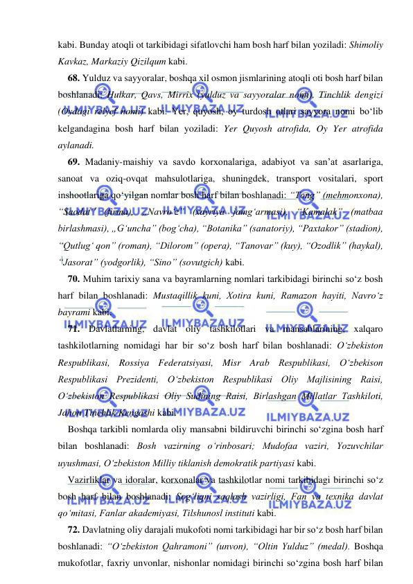  
 
kabi. Bunday atoqli ot tarkibidagi sifatlovchi ham bosh harf bilan yoziladi: Shimoliy 
Kavkaz, Markaziy Qizilqum kabi. 
68. Yulduz va sayyoralar, boshqa xil osmon jismlarining atoqli oti bosh harf bilan 
boshlanadi: Hulkar, Qavs, Mirrix (yulduz va sayyoralar nomi), Tinchlik dengizi 
(Oydagi relyef nomi) kabi. Yer, quyosh, oy turdosh otlari sayyora nomi bо‘lib 
kelgandagina bosh harf bilan yoziladi: Yer Quyosh atrofida, Oy Yer atrofida 
aylanadi. 
69. Madaniy-maishiy va savdo korxonalariga, adabiyot va san’at asarlariga, 
sanoat va oziq-ovqat mahsulotlariga, shuningdek, transport vositalari, sport 
inshootlariga qо‘yilgan nomlar bosh harf bilan boshlanadi: “Tong” (mehmonxona), 
“Saodat” (firma), „Navrо‘z” (xayriya jamg‘armasi), “Kamalak” (matbaa 
birlashmasi), „G‘uncha” (bog‘cha), “Botanika” (sanatoriy), “Paxtakor” (stadion), 
“Qutlug‘ qon” (roman), “Dilorom” (opera), “Tanovar” (kuy), “Ozodlik” (haykal), 
“Jasorat” (yodgorlik), “Sino” (sovutgich) kabi. 
70. Muhim tarixiy sana va bayramlarning nomlari tarkibidagi birinchi sо‘z bosh 
harf bilan boshlanadi: Mustaqillik kuni, Xotira kuni, Ramazon hayiti, Navrо‘z 
bayrami kabi. 
71. Davlatlarning, davlat oliy tashkilotlari va mansablarining, xalqaro 
tashkilotlarning nomidagi har bir sо‘z bosh harf bilan boshlanadi: О‘zbekiston 
Respublikasi, Rossiya Federatsiyasi, Misr Arab Respublikasi, О‘zbekison 
Respublikasi Prezidenti, О‘zbekiston Respublikasi Oliy Majlisining Raisi, 
О‘zbekiston Respublikasi Oliy Sudining Raisi, Birlashgan Millatlar Tashkiloti, 
Jahon Tinchlik Kengashi kabi. 
Boshqa tarkibli nomlarda oliy mansabni bildiruvchi birinchi sо‘zgina bosh harf 
bilan boshlanadi: Bosh vazirning о‘rinbosari; Mudofaa vaziri, Yozuvchilar 
uyushmasi, О‘zbekiston Milliy tiklanish demokratik partiyasi kabi. 
Vazirliklar va idoralar, korxonalar va tashkilotlar nomi tarkibidagi birinchi sо‘z 
bosh harf bilan boshlanadi: Sog‘liqni saqlash vazirligi, Fan va texnika davlat 
qо‘mitasi, Fanlar akademiyasi, Tilshunosl instituti kabi. 
72. Davlatning oliy darajali mukofoti nomi tarkibidagi har bir sо‘z bosh harf bilan 
boshlanadi: “О‘zbekiston Qahramoni” (unvon), “Oltin Yulduz” (medal). Boshqa 
mukofotlar, faxriy unvonlar, nishonlar nomidagi birinchi sо‘zgina bosh harf bilan 

