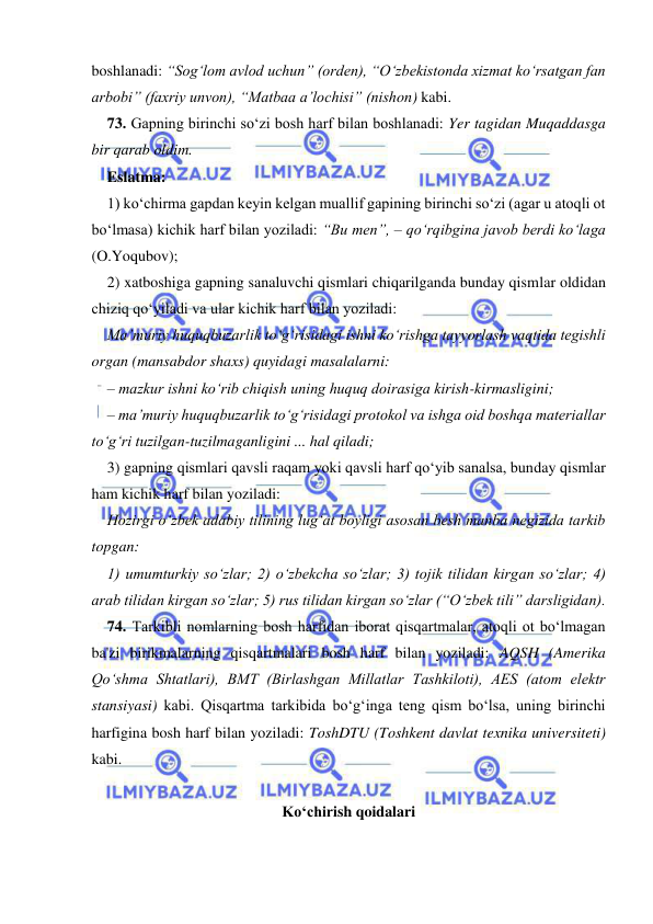  
 
boshlanadi: “Sog‘lom avlod uchun” (orden), “О‘zbekistonda xizmat kо‘rsatgan fan 
arbobi” (faxriy unvon), “Matbaa a’lochisi” (nishon) kabi. 
73. Gapning birinchi sо‘zi bosh harf bilan boshlanadi: Yer tagidan Muqaddasga 
bir qarab oldim.  
Eslatma: 
1) kо‘chirma gapdan keyin kelgan muallif gapining birinchi sо‘zi (agar u atoqli ot 
bо‘lmasa) kichik harf bilan yoziladi: “Bu men”, – qо‘rqibgina javob berdi kо‘laga 
(O.Yoqubov); 
2) xatboshiga gapning sanaluvchi qismlari chiqarilganda bunday qismlar oldidan 
chiziq qо‘yiladi va ular kichik harf bilan yoziladi: 
Ma’muriy huquqbuzarlik tо‘g‘risidagi ishni kо‘rishga tayyorlash vaqtida tegishli 
organ (mansabdor shaxs) quyidagi masalalarni: 
– mazkur ishni kо‘rib chiqish uning huquq doirasiga kirish-kirmasligini; 
– ma’muriy huquqbuzarlik tо‘g‘risidagi protokol va ishga oid boshqa materiallar 
tо‘g‘ri tuzilgan-tuzilmaganligini ... hal qiladi; 
3) gapning qismlari qavsli raqam yoki qavsli harf qо‘yib sanalsa, bunday qismlar 
ham kichik harf bilan yoziladi: 
Hozirgi о‘zbek adabiy tilining lug‘at boyligi asosan besh manba negizida tarkib 
topgan: 
1) umumturkiy sо‘zlar; 2) о‘zbekcha sо‘zlar; 3) tojik tilidan kirgan sо‘zlar; 4) 
arab tilidan kirgan sо‘zlar; 5) rus tilidan kirgan sо‘zlar (“О‘zbek tili” darsligidan). 
74. Tarkibli nomlarning bosh harfidan iborat qisqartmalar, atoqli ot bо‘lmagan 
ba'zi birikmalarning qisqartmalari bosh harf bilan yoziladi: AQSH (Amerika 
Qо‘shma Shtatlari), BMT (Birlashgan Millatlar Tashkiloti), AES (atom elektr 
stansiyasi) kabi. Qisqartma tarkibida bо‘g‘inga teng qism bо‘lsa, uning birinchi 
harfigina bosh harf bilan yoziladi: ToshDTU (Toshkent davlat texnika universiteti) 
kabi. 
 
Kо‘chirish qoidalari 
 
