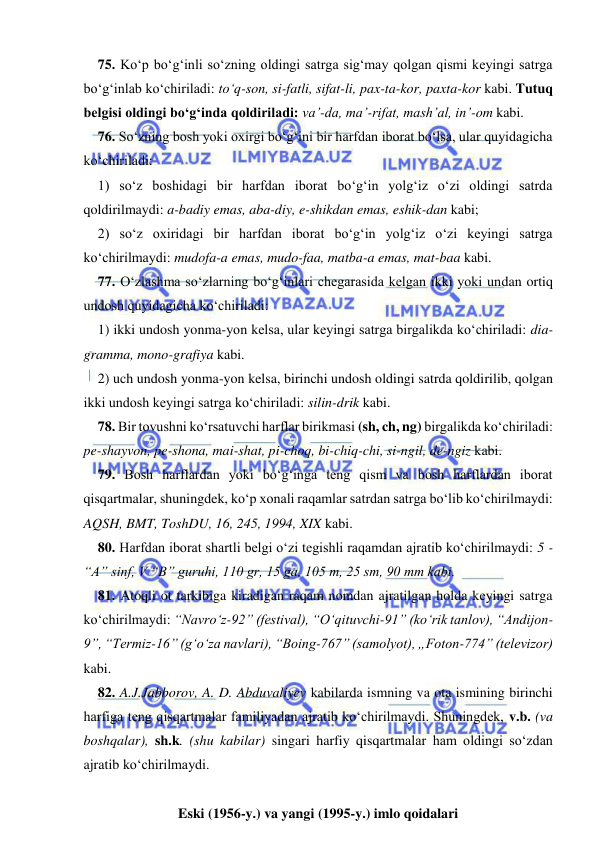  
 
75. Kо‘p bо‘g‘inli sо‘zning oldingi satrga sig‘may qolgan qismi keyingi satrga 
bо‘g‘inlab kо‘chiriladi: tо‘q-son, si-fatli, sifat-li, pax-ta-kor, paxta-kor kabi. Tutuq 
belgisi oldingi bо‘g‘inda qoldiriladi: va’-da, ma’-rifat, mash’al, in’-om kabi. 
76. Sо‘zning bosh yoki oxirgi bо‘g‘ini bir harfdan iborat bо‘lsa, ular quyidagicha 
kо‘chiriladi: 
1) sо‘z boshidagi bir harfdan iborat bо‘g‘in yolg‘iz о‘zi oldingi satrda 
qoldirilmaydi: a-badiy emas, aba-diy, e-shikdan emas, eshik-dan kabi; 
2) sо‘z oxiridagi bir harfdan iborat bо‘g‘in yolg‘iz о‘zi keyingi satrga 
kо‘chirilmaydi: mudofa-a emas, mudo-faa, matba-a emas, mat-baa kabi. 
77. О‘zlashma sо‘zlarning bо‘g‘inlari chegarasida kelgan ikki yoki undan ortiq 
undosh quyidagicha kо‘chiriladi: 
1) ikki undosh yonma-yon kelsa, ular keyingi satrga birgalikda kо‘chiriladi: dia-
gramma, mono-grafiya kabi. 
2) uch undosh yonma-yon kelsa, birinchi undosh oldingi satrda qoldirilib, qolgan 
ikki undosh keyingi satrga kо‘chiriladi: silin-drik kabi. 
78. Bir tovushni kо‘rsatuvchi harflar birikmasi (sh, ch, ng) birgalikda kо‘chiriladi: 
pe-shayvon, pe-shona, mai-shat, pi-choq, bi-chiq-chi, si-ngil, de-ngiz kabi. 
79. Bosh harflardan yoki bо‘g‘inga teng qism va bosh harflardan iborat 
qisqartmalar, shuningdek, kо‘p xonali raqamlar satrdan satrga bо‘lib kо‘chirilmaydi: 
AQSH, BMT, ToshDU, 16, 245, 1994, XIX kabi. 
80. Harfdan iborat shartli belgi о‘zi tegishli raqamdan ajratib kо‘chirilmaydi: 5 - 
“A” sinf, V “B” guruhi, 110 gr, 15 ga, 105 m, 25 sm, 90 mm kabi. 
81. Atoqli ot tarkibiga kiradigan raqam nomdan ajratilgan holda keyingi satrga 
kо‘chirilmaydi: “Navrо‘z-92” (festival), “О‘qituvchi-91” (kо‘rik tanlov), “Andijon-
9”, “Termiz-16” (g‘о‘za navlari), “Boing-767” (samolyot), „Foton-774” (televizor) 
kabi. 
82. A.J.Jabborov, A. D. Abduvaliyev kabilarda ismning va ota ismining birinchi 
harfiga teng qisqartmalar familiyadan ajratib kо‘chirilmaydi. Shuningdek, v.b. (va 
boshqalar), sh.k. (shu kabilar) singari harfiy qisqartmalar ham oldingi sо‘zdan 
ajratib kо‘chirilmaydi. 
 
Eski (1956-y.) va yangi (1995-y.) imlo qoidalari 
