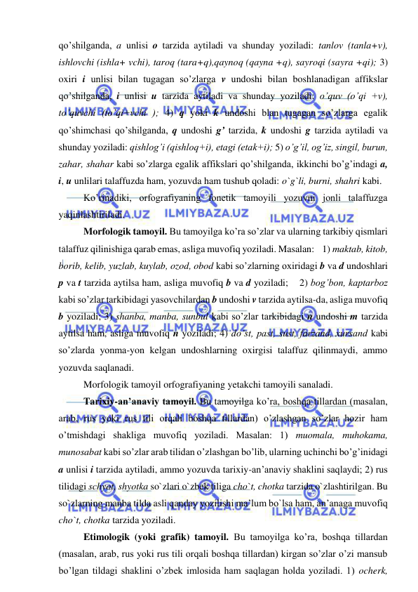  
 
qo’shilganda, a unlisi o tarzida aytiladi va shunday yoziladi: tanlov (tanla+v), 
ishlovchi (ishla+ vchi), taroq (tara+q),qaynoq (qayna +q), sayroqi (sayra +qi); 3) 
oxiri i unlisi bilan tugagan so’zlarga v undoshi bilan boshlanadigan affikslar 
qo’shilganda, i unlisi u tarzida aytiladi va shunday yoziladi: o’quv (o’qi +v), 
to’quvchi (to’qi+vchi ); 4) q yoki k undoshi blan tugagan so’zlarga egalik 
qo’shimchasi qo’shilganda, q undoshi g’ tarzida, k undoshi g tarzida aytiladi va 
shunday yoziladi: qishlog’i (qishloq+i), etagi (etak+i); 5) o’g’il, og’iz, singil, burun, 
zahar, shahar kabi so’zlarga egalik affikslari qo’shilganda, ikkinchi bo’g’indagi a, 
i, u unlilari talaffuzda ham, yozuvda ham tushub qoladi: o`g`li, burni, shahri kabi.  
Ko’rinadiki, orfografiyaning fonetik tamoyili yozuvni jonli talaffuzga 
yaqinlashtiriladi.  
  
Morfologik tamoyil. Bu tamoyilga ko’ra so’zlar va ularning tarkibiy qismlari 
talaffuz qilinishiga qarab emas, asliga muvofiq yoziladi. Masalan:    1) maktab, kitob, 
borib, kelib, yuzlab, kuylab, ozod, obod kabi so’zlarning oxiridagi b va d undoshlari 
p va t tarzida aytilsa ham, asliga muvofiq b va d yoziladi;    2) bog’bon, kaptarboz 
kabi so’zlar tarkibidagi yasovchilardan b undoshi v tarzida aytilsa-da, asliga muvofiq 
b yoziladi; 3) shanba, manba, sunbul kabi so’zlar tarkibidagi n undoshi m tarzida 
aytilsa ham, asliga muvofiq n yoziladi; 4) do’st, past, sust, farzand, xursand kabi 
so’zlarda yonma-yon kelgan undoshlarning oxirgisi talaffuz qilinmaydi, ammo 
yozuvda saqlanadi.  
Morfologik tamoyil orfografiyaning yetakchi tamoyili sanaladi. 
  
Tarixiy-an’anaviy tamoyil. Bu tamoyilga ko’ra, boshqa tillardan (masalan, 
arab, rus yoki rus tili orqali boshqa tillardan) o’zlashgan so’zlar hozir ham 
o’tmishdagi shakliga muvofiq yoziladi. Masalan: 1) muomala, muhokama, 
munosabat kabi so’zlar arab tilidan o’zlashgan bo’lib, ularning uchinchi bo’g’inidagi 
a unlisi i tarzida aytiladi, ammo yozuvda tarixiy-an’anaviy shaklini saqlaydi; 2) rus 
tilidagi schyot, shyotka so`zlari o`zbek tiliga cho`t, chotka tarzida o`zlashtirilgan. Bu 
so`zlarning manba tilda asli qanday yozilishi ma’lum bo`lsa ham, an’anaga muvofiq 
cho`t, chotka tarzida yoziladi.  
Etimologik (yoki grafik) tamoyil. Bu tamoyilga ko’ra, boshqa tillardan 
(masalan, arab, rus yoki rus tili orqali boshqa tillardan) kirgan so’zlar o’zi mansub 
bo’lgan tildagi shaklini o’zbek imlosida ham saqlagan holda yoziladi. 1) ocherk, 
