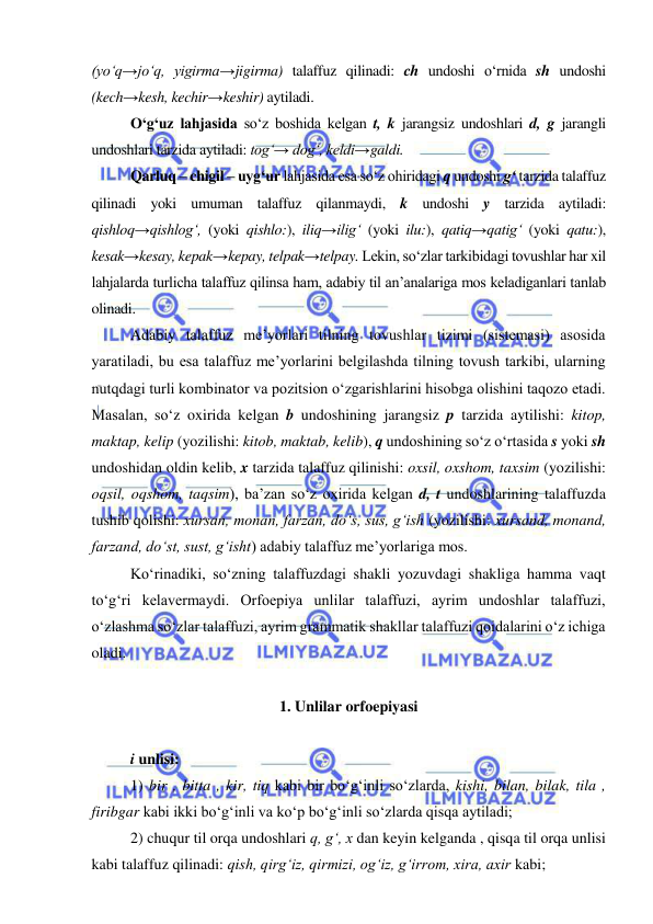  
 
(yo‘q→jo‘q, yigirma→jigirma) talaffuz qilinadi: ch undoshi o‘rnida sh undoshi 
(kech→kesh, kechir→keshir) aytiladi. 
O‘g‘uz lahjasida so‘z boshida kelgan t, k jarangsiz undoshlari d, g jarangli 
undoshlari tarzida aytiladi: tog‘→ dog‘, keldi→galdi. 
Qarluq – chigil – uyg‘ur lahjasida esa so‘z ohiridagi q undoshi g‘ tarzida talaffuz 
qilinadi yoki umuman talaffuz qilanmaydi, k undoshi y tarzida aytiladi: 
qishloq→qishlog‘, (yoki qishlo:), iliq→ilig‘ (yoki ilu:), qatiq→qatig‘ (yoki qatu:),   
kesak→kesay, kepak→kepay, telpak→telpay. Lekin, so‘zlar tarkibidagi tovushlar har xil 
lahjalarda turlicha talaffuz qilinsa ham, adabiy til an’analariga mos keladiganlari tanlab 
olinadi. 
Adabiy talaffuz me’yorlari tilning tovushlar tizimi (sistemasi) asosida 
yaratiladi, bu esa talaffuz me’yorlarini belgilashda tilning tovush tarkibi, ularning 
nutqdagi turli kombinator va pozitsion o‘zgarishlarini hisobga olishini taqozo etadi. 
Masalan, so‘z oxirida kelgan b undoshining jarangsiz p tarzida aytilishi: kitop, 
maktap, kelip (yozilishi: kitob, maktab, kelib), q undoshining so‘z o‘rtasida s yoki sh 
undoshidan oldin kelib, x tarzida talaffuz qilinishi: oxsil, oxshom, taxsim (yozilishi: 
oqsil, oqshom, taqsim), ba’zan so‘z oxirida kelgan d, t undoshlarining talaffuzda 
tushib qolishi: xursan, monan, farzan, do‘s, sus, g‘ish (yozilishi: xursand, monand, 
farzand, do‘st, sust, g‘isht) adabiy talaffuz me’yorlariga mos. 
Ko‘rinadiki, so‘zning talaffuzdagi shakli yozuvdagi shakliga hamma vaqt 
to‘g‘ri kelavermaydi. Orfoepiya unlilar talaffuzi, ayrim undoshlar talaffuzi, 
o‘zlashma so‘zlar talaffuzi, ayrim grammatik shakllar talaffuzi qoidalarini o‘z ichiga 
oladi. 
  
1. Unlilar orfoepiyasi 
 
i unlisi:  
1) bir , bitta , kir, tiq kabi bir bo‘g‘inli so‘zlarda, kishi, bilan, bilak, tila , 
firibgar kabi ikki bo‘g‘inli va ko‘p bo‘g‘inli so‘zlarda qisqa aytiladi; 
2) chuqur til orqa undoshlari q, g‘, x dan keyin kelganda , qisqa til orqa unlisi 
kabi talaffuz qilinadi: qish, qirg‘iz, qirmizi, og‘iz, g‘irrom, xira, axir kabi; 
