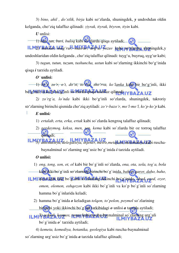  
 
3) bino, ahil , do‘stlik, birja kabi so‘zlarda, shuningdek, y undoshdan oldin 
kelganda, cho‘ziq talaffuz qilinadi: ziyrak, tiyrak, biyron, tiyin kabi. 
U unlisi: 
1) kun, tun, buvi, buloq kabi so‘zlarda qisqa aytiladi; 
2) maxsus, mag‘rur, masrur, urg‘u, yozuv kabi so‘zlarda, shuningdek,y 
undoshlaridan oldin kelganda , cho‘ziq talaffuz qilinadi: tuyg‘u, buyruq, uyg‘ur kabi; 
3) tugun, tutun, tuzum, tushuncha, ustun kabi so‘zlarning ikkinchi bo‘g‘inida 
qisqa i tarzida aytiladi. 
O‘ unlisi: 
1) bo‘r, zo‘r, o‘t, do‘st, to‘rva, sho‘rva, ko‘lanka kabi bir bo‘g‘inli, ikki 
bo‘g‘inli va ko‘p bo‘g‘inli so‘zlarda qisqa talaffuz qilinadi 
2) zo‘rg‘a, lo‘nda kabi ikki bo‘g‘inli so‘zlarda, shuningdek, takroriy 
so‘zlarning birinchi qismida cho‘ziq aytiladi: zo‘r-bazo‘r, mo‘l-mo‘l, ko‘p-ko‘p kabi. 
E unlisi: 
1) ertalab, erta, erka, ertak kabi so`zlarda kengroq talaffuz qilinadi; 
2) gerdaymoq, keksa, men, sen, kema kabi so`zlarda bir oz torroq talaffuz 
qilinadi; 
3) attestatsiya, delegatsiya, injener, metro,metafora, metonimiya kabi ruscha-
baynalminal so`zlarning urg`usiz bo`g`inida i tarzida aytiladi.  
O unlisi: 
1) ong, tong, son, ot, ol kabi bir bo`g`inli so`zlarda, ona, ota, xola, tog`a, bola 
kabi ikki bo`g`inli so`zlarning birinchi bo`g`inida, bahor, qaror, daho, baho, 
davo kabi ikki bo`g`inli so`zlarning ikkinchi bo`g`inida, obod, ozod, ozor, 
omon, olomon, oshqozon kabi ikki bo`g`inli va ko`p bo`g`inli so`zlarning 
hamma bo`g`inlarida keladi;  
2) hamma bo`g`inida o keladigan tolqon, to`polon, poymol so`zlarining 
birinchi yoki ikkinchi bo`g`ini tarkibidagi o unlisi a tarzida aytiladi; 
3) ocherk, kosmos, tonna kabi ruscha-baynalminal so`zlarning urg`uli 
bo`g`inida o` tarzida aytiladi;  
 
4) kometa, komediya, botanika, geologiya kabi ruscha-baynalminal 
so`zlarning urg`usiz bo`g`inida a tarzida talaffuz qilinadi; 
