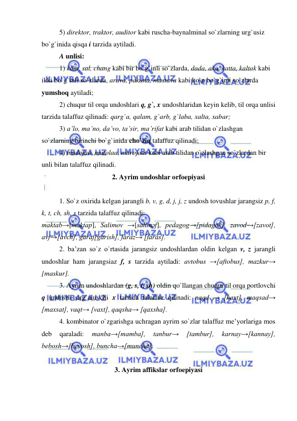  
 
 
5) direktor, traktor, auditor kabi ruscha-baynalminal so`zlarning urg`usiz 
bo`g`inida qisqa i tarzida aytiladi.  
 
A unlisi: 
 
1) kam, sal, chang kabi bir bo`g`inli so`zlarda, dada, aka, katta, kaltak kabi 
ikki bo`g`inli so`zlarda, arava, pakana, mastava kabi ko`p bo`g`inli so`zlarda 
yumshoq aytiladi;  
 
2) chuqur til orqa undoshlari q, g`, x undoshlaridan keyin kelib, til orqa unlisi 
tarzida talaffuz qilinadi: qarg`a, qalam, g`arb, g`laba, xalta, xabar; 
 
3) a’lo, ma’no, da’vo, ta’sir, ma’rifat kabi arab tilidan o`zlashgan 
so`zlarning birinchi bo`g`inida cho`ziq talaffuz qilinadi;  
 
4) mudofaa, mutolaa, murojaat kabi arab tilidan o`zlashgan so`zlardan bir 
unli bilan talaffuz qilinadi.  
2. Ayrim undoshlar orfoepiyasi 
 
1. So`z oxirida kelgan jarangli b, v, g, d, j, j, z undosh tovushlar jarangsiz p, f, 
k, t, ch, sh, s tarzida talaffuz qilinadi:  
maktab→[maktap], Salimov →[salimɔf], pedagog→[pidagok], zavod→[zavot], 
avj→[avch], garaj[garish], faraz→ [faras]. 
 
2. ba’zan so`z o`rtasida jarangsiz undoshlardan oldin kelgan v, z jarangli 
undoshlar ham jarangsiaz f, s tarzida aytiladi: avtobus →[aftobus], mazkur→ 
[maskur]. 
3. Ayrim undoshlardan (g, s, t, sh) oldin qo`llangan chuqur til orqa portlovchi 
q undoshi sirg`aluvchi x tarzida talaffuz qilinadi: naqd → [naxt], maqsad→ 
[maxsat], vaqt→ [vaxt], qaqsha→ [qaxsha]. 
4. kombinator o`zgarishga uchragan ayrim so`zlar talaffuz me’yorlariga mos 
deb 
qaraladi: 
manba→[mamba], 
tanbur→ 
[tambur], 
karnay→[kannay], 
bebosh→[bevosh], buncha→[muncha]. 
 
3. Ayrim affikslar orfoepiyasi 
 
