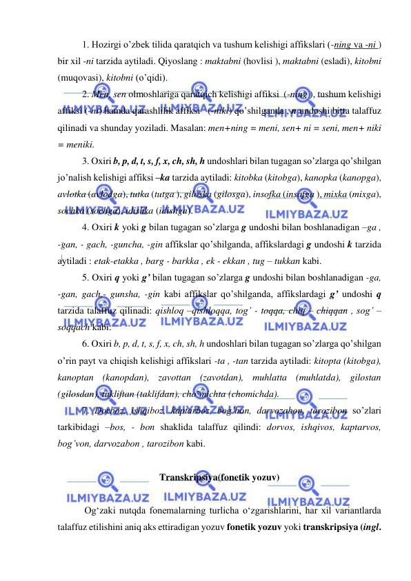  
 
1. Hozirgi o’zbek tilida qaratqich va tushum kelishigi affikslari (-ning va -ni ) 
bir xil -ni tarzida aytiladi. Qiyoslang : maktabni (hovlisi ), maktabni (esladi), kitobni 
(muqovasi), kitobni (o’qidi). 
2. Men, sen olmoshlariga qaratqich kelishigi affiksi  (-ning ), tushum kelishigi 
affiksi (-ni) hamda qarashlilik affiksi   (-niki) qo’shilganda , n undoshi bitta talaffuz 
qilinadi va shunday yoziladi. Masalan: men+ning = meni, sen+ ni = seni, men+ niki 
= meniki. 
3. Oxiri b, p, d, t, s, f, x, ch, sh, h undoshlari bilan tugagan so’zlarga qo’shilgan 
jo’nalish kelishigi affiksi –ka tarzida aytiladi: kitobka (kitobga), kanopka (kanopga), 
avlotka (avlodga), tutka (tutga ), giloska (gilosga), insofka (insofga ), mixka (mixga), 
sochka (sochga), idishka (idishga). 
4. Oxiri k yoki g bilan tugagan so’zlarga g undoshi bilan boshlanadigan –ga , 
-gan, - gach, -guncha, -gin affikslar qo’shilganda, affikslardagi g undoshi k tarzida 
aytiladi : etak-etakka , barg - barkka , ek - ekkan , tug – tukkan kabi. 
5. Oxiri q yoki g’ bilan tugagan so’zlarga g undoshi bilan boshlanadigan -ga, 
-gan, gach,- gunsha, -gin kabi affikslar qo’shilganda, affikslardagi g’ undoshi q 
tarzida talaffuz qilinadi: qishloq –qishloqqa, tog’ - toqqa, chiq – chiqqan , sog’ – 
soqqach kabi. 
6. Oxiri b, p, d, t, s, f, x, ch, sh, h undoshlari bilan tugagan so’zlarga qo’shilgan 
o’rin payt va chiqish kelishigi affikslari -ta , -tan tarzida aytiladi: kitopta (kitobga), 
kanoptan (kanopdan), zavottan (zavotdan), muhlatta (muhlatda), gilostan 
(gilosdan), takliftan (taklifdan), cho`michta (chomichda). 
7. Dorboz, ishqiboz, kaptarboz, bog’bon, darvozabon, tarozibon so’zlari 
tarkibidagi –bos, - bon shaklida talaffuz qilindi: dorvos, ishqivos, kaptarvos, 
bog’von, darvozabon , tarozibon kabi. 
  
Transkripsiya(fonetik yozuv) 
 
 Og‘zaki nutqda fonemalarning turlicha o‘zgarishlarini, har xil variantlarda 
talaffuz etilishini aniq aks ettiradigan yozuv fonetik yozuv yoki transkripsiya (ingl. 
