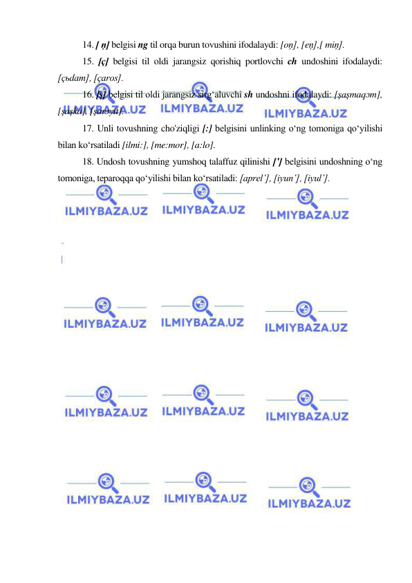  
 
14. [ ņ] belgisi ng til orqa burun tovushini ifodalaydi: [oņ], [eņ],[ miņ]. 
15. [ç] belgisi til oldi jarangsiz qorishiq portlovchi ch undoshini ifodalaydi: 
[çьdam], [çaros]. 
16. [ş] belgisi til oldi jarangsiz sirg‘aluvchi sh undoshni ifodalaydi: [şaşmaqɔm], 
[şaşka], [şarɔyit]. 
17. Unli tovushning cho'ziqligi [:] belgisini unlinking o‘ng tomoniga qo‘yilishi 
bilan ko‘rsatiladi [ilmi:], [me:mor], [a:lo]. 
18. Undosh tovushning yumshoq talaffuz qilinishi [‛] belgisini undoshning o‘ng 
tomoniga, teparoqqa qo‘yilishi bilan ko‘rsatiladi: [aprel‛], [iyun‛], [iyul‛]. 
 
