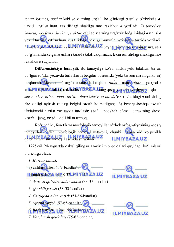  
 
tonna, kosmos, pochta kabi so’zlarning urg’uli bo’g’inidagi o unlisi o’zbekcha o’ 
tarzida aytilsa ham, rus tilidagi shakliga mos ravishda o yoziladi. 2) samolyot, 
kometa, morfema, direktor, traktor kabi so’zlarning urg’usiz bo’g’inidagi o unlisi a 
yoki i tarzida aytilsa ham, rus tilidagi shakliga muvofiq ravishda o tarzida yoziladi; 
3) televizor, telefon, gerbariy kabi ruscha–baynalminal so’zlarning urg’usiz 
bo’g’inlarida kelgan e unlisi i tarzida talaffuz qilinadi, lekin rus tilidagi shakliga mos 
ravishda e saqlanadi. 
Differensiatsiya tamoyili. Bu tamoyilga ko’ra, shakli yoki talaffuzi bir xil 
bo’lgan so’zlar yozuvda turli shartli belgilar vositasida (yoki ba’zan ma’noga ko’ra) 
farqlanadi. Masalan: 1) urg’u vositasida farqlash: atlás – mato, átlas – geografik 
atlas, – ot, fizík – sifat (fizik hodisalar); 2) unlining qisqa yoki cho’ziqligini farqlash : 
she’r –sher, ta’na –tana , da’vo - davo (she’r, ta’na, da’vo so’zlaridagi a unlisining 
cho’ziqligi ayirish (tutuq) belgisi orqali ko’rsatilgan;  3) boshqa-boshqa tovush 
ifodalovchi harflar vositasida farqlash: shoh – podshoh, shox – daraxtning shoxi, 
urush – jang, urish – qo`l bilan urmoq.  
Ko’rinadiki, fonetik va morfologik tamoyillar o’zbek orfografiyasining asosiy 
tamoyillari bo’lib, morfologik tamoyil yetakchi, chunki imloga oid ko’pchilik 
qoidalar ana shu tamoyil asosida yaratiladi.  
1995-yil 24-avgustda qabul qilingan asosiy imlo qoidalari quyidagi bo‘limlarni 
o‘z ichiga oladi:  
1. Harflar imlosi: 
a) unlilar imlosi (1-7-bandlar);  
b) undoshlar imlosi (8-32-bandlar). 
2. Asos va qo‘shimchalar imlosi (33-37-bandlar) 
3. Qo‘shib yozish (38-50-bandlar) 
4. Chiziqcha bilan yozish (51-56-bandlar) 
5. Ajratib yozish (57-65-bandlar) 
6. Bosh harflar imlosi (66-74-bandlar) 
7. Ko‘chirish qoidalari (75-82-bandlar) 
 
 
 
