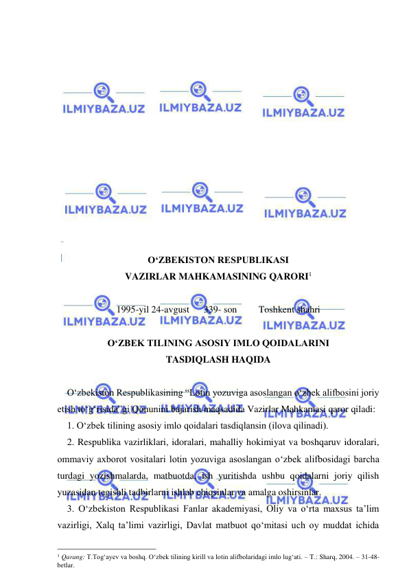  
 
 
 
 
 
 
 
 
 
 
 
 
 
 
О‘ZBEKISTON RESPUBLIKASI  
VAZIRLAR MAHKAMASINING QARORI1 
 
1995-yil 24-avgust      339- son         Toshkent shahri 
 
О‘ZBEK TILINING ASOSIY IMLO QOIDALARINI 
TASDIQLASH HAQIDA 
 
О‘zbekiston Respublikasining “Lotin yozuviga asoslangan о‘zbek alifbosini joriy 
etish tо‘g‘risida”gi Qonunini bajarish maqsadida Vazirlar Mahkamasi qaror qiladi: 
1. О‘zbek tilining asosiy imlo qoidalari tasdiqlansin (ilova qilinadi). 
2. Respublika vazirliklari, idoralari, mahalliy hokimiyat va boshqaruv idoralari, 
ommaviy axborot vositalari lotin yozuviga asoslangan о‘zbek alifbosidagi barcha 
turdagi yozishmalarda, matbuotda, ish yuritishda ushbu qoidalarni joriy qilish 
yuzasidan tegishli tadbirlarni ishlab chiqsinlar va amalga oshirsinlar. 
3. О‘zbekiston Respublikasi Fanlar akademiyasi, Oliy va о‘rta maxsus ta’lim 
vazirligi, Xalq ta’limi vazirligi, Davlat matbuot qо‘mitasi uch oy muddat ichida 
                                                 
1 Qarang: T.Tog‘ayev va boshq. O‘zbek tilining kirill va lotin alifbolaridagi imlo lug‘ati. – T.: Sharq, 2004. – 31-48-
betlar. 
