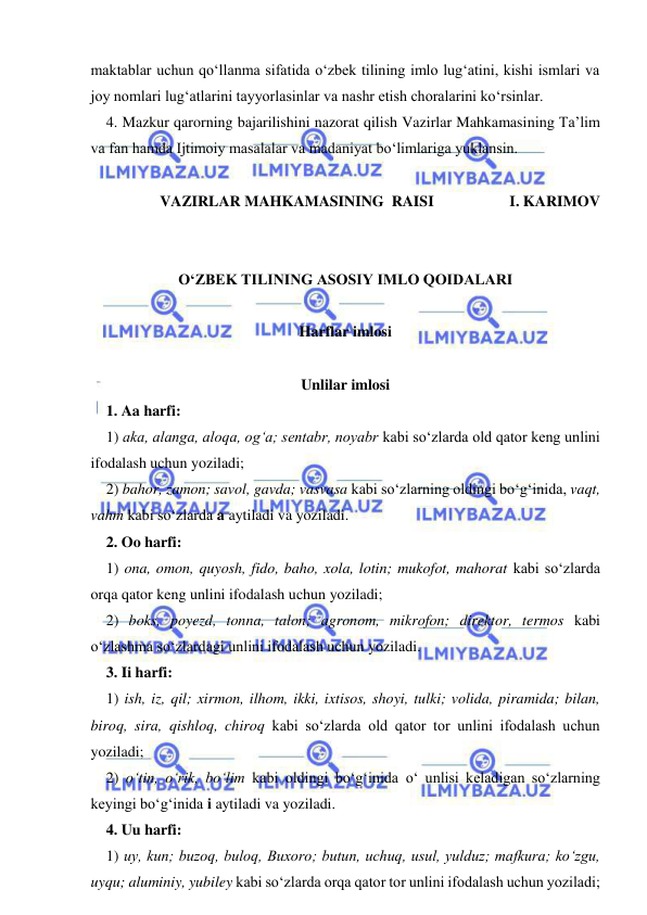  
 
maktablar uchun qо‘llanma sifatida о‘zbek tilining imlo lug‘atini, kishi ismlari va 
joy nomlari lug‘atlarini tayyorlasinlar va nashr etish choralarini kо‘rsinlar. 
4. Mazkur qarorning bajarilishini nazorat qilish Vazirlar Mahkamasining Ta’lim 
va fan hamda Ijtimoiy masalalar va madaniyat bо‘limlariga yuklansin. 
 
VAZIRLAR MAHKAMASINING  RAISI                    I. KARIMOV 
 
 
O‘ZBEK TILINING ASOSIY IMLO QOIDALARI 
 
Harflar imlosi 
 
Unlilar imlosi 
1. Aa harfi: 
1) aka, alanga, aloqa, og‘a; sentabr, noyabr kabi sо‘zlarda old qator keng unlini 
ifodalash uchun yoziladi; 
2) bahor, zamon; savol, gavda; vasvasa kabi sо‘zlarning oldingi bо‘g‘inida, vaqt, 
vahm kabi sо‘zlarda a aytiladi va yoziladi. 
2. Oo harfi: 
1) ona, omon, quyosh, fido, baho, xola, lotin; mukofot, mahorat kabi sо‘zlarda 
orqa qator keng unlini ifodalash uchun yoziladi; 
2) boks, poyezd, tonna, talon; agronom, mikrofon; direktor, termos kabi 
о‘zlashma sо‘zlardagi unlini ifodalash uchun yoziladi. 
3. Ii harfi: 
1) ish, iz, qil; xirmon, ilhom, ikki, ixtisos, shoyi, tulki; volida, piramida; bilan, 
biroq, sira, qishloq, chiroq kabi sо‘zlarda old qator tor unlini ifodalash uchun 
yoziladi; 
2) о‘tin, о‘rik, bо‘lim kabi oldingi bо‘g‘inida о‘ unlisi keladigan sо‘zlarning 
keyingi bо‘g‘inida i aytiladi va yoziladi. 
4. Uu harfi: 
1) uy, kun; buzoq, buloq, Buxoro; butun, uchuq, usul, yulduz; mafkura; kо‘zgu, 
uyqu; aluminiy, yubiley kabi sо‘zlarda orqa qator tor unlini ifodalash uchun yoziladi; 
