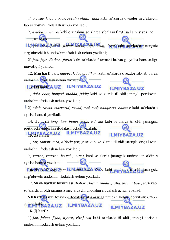  
 
1) ov, suv, kuyov; ovoz, savol; volida, vatan kabi sо‘zlarda ovozdor sirg‘aluvchi 
lab undoshini ifodalash uchun yoziladi; 
2) avtobus, avtomat kabi о‘zlashma sо‘zlarda v ba’zan f aytilsa ham, v yoziladi. 
11. Ff harfi: 
1) fan, fe’l, futbol, fizika; asfalt, juft; insof, isrof kabi sо‘zlarda jarangsiz 
sirg‘aluvchi lab undoshini ifodalash uchun yoziladi; 
2) fasl, fayz, Fotima, fursat kabi sо‘zlarda f tovushi ba'zan p aytilsa ham, asliga 
muvofiq f yoziladi. 
12. Mm harfi moy, muborak, tomon, ilhom kabi sо‘zlarda ovozdor lab-lab burun 
undoshini ifodalash uchun yoziladi. 
13. Dd harfi: 
1) dala, odat, bunyod, modda, jiddiy kabi sо‘zlarda til oldi jarangli portlovchi 
undoshni ifodalash uchun yoziladi; 
2) odob, savod, marvarid; zavod, pud, sud; badqovoq, badxо‘r kabi sо‘zlarda t 
aytilsa ham, d yoziladi. 
14. Tt harfi tong, tun; butun, o‘tin, о‘t, kut kabi sо‘zlarda til oldi jarangsiz 
portlovchi undoshni ifodalash uchun yoziladi. 
15. Zz harfi: 
1) zar, zamon; toza, о‘zbek; yoz, g‘oz kabi so‘zlarda til oldi jarangli sirg‘aluvchi 
undoshni ifodalash uchun yoziladi; 
2) iztirob, izquvar, bо‘zchi, tuzsiz kabi sо‘zlarda jarangsiz undoshdan oldin s 
aytilsa ham, z yoziladi. 
16. Ss harfi sog‘, somon, oson, asos, olmos kabi sо‘zlarda til oldi jarangsiz 
sirg‘aluvchi undoshni ifodalash uchun yoziladi. 
17. Sh sh harflar birikmasi shahar, shisha, shodlik; ishq, pishiq; bosh, tosh kabi 
sо‘zlarda til oldi jarangsiz sirg‘aluvchi undoshni ifodalash uchun yoziladi. 
S h harflari ikki tovushni ifodalasa, ular orasiga tutuq (’) belgisi qо‘yiladi: Is'hoq, 
as'hob kabi. 
18. Jj harfi: 
1) jon, jahon, jiyda, tijorat; rivoj, vaj kabi sо‘zlarda til oldi jarangli qorishiq 
undoshni ifodalash uchun yoziladi; 
