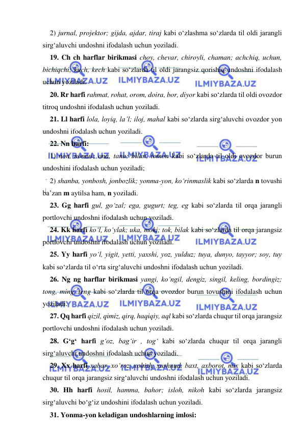  
 
2) jurnal, projektor; gijda, ajdar, tiraj kabi о‘zlashma sо‘zlarda til oldi jarangli 
sirg‘aluvchi undoshni ifodalash uchun yoziladi. 
19. Ch ch harflar birikmasi choy, chevar, chiroyli, chaman; achchiq, uchun, 
bichiqchi; kuch, kech kabi sо‘zlarda til oldi jarangsiz qorishiq undoshni ifodalash 
uchun yoziladi. 
20. Rr harfi rahmat, rohat, orom, doira, bor, diyor kabi sо‘zlarda til oldi ovozdor 
titroq undoshni ifodalash uchun yoziladi. 
21. Ll harfi lola, loyiq, la’l; iloj, mahal kabi sо‘zlarda sirg‘aluvchi ovozdor yon 
undoshni ifodalash uchun yoziladi. 
22. Nn harfi: 
1) non, nomus; ona, tana; bilan, tomon kabi sо‘zlarda til oldi ovozdor burun 
undoshini ifodalash uchun yoziladi; 
2) shanba, yonbosh, jonbozlik; yonma-yon, kо‘rinmaslik kabi sо‘zlarda n tovushi 
ba’zan m aytilsa ham, n yoziladi. 
23. Gg harfi gul, gо‘zal; ega, gugurt; teg, eg kabi sо‘zlarda til orqa jarangli 
portlovchi undoshni ifodalash uchun yoziladi. 
24. Kk harfi kо‘l, kо‘ylak; uka, moki; tok, bilak kabi sо‘zlarda til orqa jarangsiz 
portlovchi undoshni ifodalash uchun yoziladi. 
25. Yy harfi yо‘l, yigit, yetti, yaxshi, yoz, yulduz; tuya, dunyo, tayyor; soy, tuy 
kabi sо‘zlarda til о‘rta sirg‘aluvchi undoshni ifodalash uchun yoziladi. 
26. Ng ng harflar birikmasi yangi, kо‘ngil, dengiz, singil, keling, bordingiz; 
tong, ming, teng kabi sо‘zlarda til orqa ovozdor burun tovushini ifodalash uchun 
yoziladi. 
27. Qq harfi qizil, qimiz, qirq, haqiqiy, aql kabi sо‘zlarda chuqur til orqa jarangsiz 
portlovchi undoshni ifodalash uchun yoziladi. 
28. G‘g‘ harfi g‘oz, bag‘ir , tog‘ kabi sо‘zlarda chuqur til orqa jarangli 
sirg‘aluvchi undoshni ifodalash uchun yoziladi. 
29. Xx harfi xabar, xо‘roz, xohish, xushnud, baxt, axborot, mix kabi sо‘zlarda 
chuqur til orqa jarangsiz sirg‘aluvchi undoshni ifodalash uchun yoziladi. 
30. Hh harfi hosil, hamma, bahor; isloh, nikoh kabi sо‘zlarda jarangsiz 
sirg‘aluvchi bо‘g‘iz undoshini ifodalash uchun yoziladi. 
31. Yonma-yon keladigan undoshlarning imlosi: 
