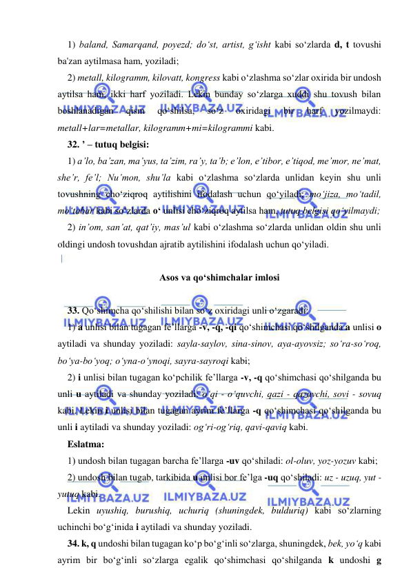  
 
1) baland, Samarqand, poyezd; dо‘st, artist, g‘isht kabi sо‘zlarda d, t tovushi 
ba'zan aytilmasa ham, yoziladi; 
2) metall, kilogramm, kilovatt, kongress kabi о‘zlashma sо‘zlar oxirida bir undosh 
aytilsa ham, ikki harf yoziladi. Lekin bunday sо‘zlarga xuddi shu tovush bilan 
boshlanadigan 
qism 
qо‘shilsa, 
sо‘z 
oxiridagi 
bir 
harf 
yozilmaydi: 
metall+lar=metallar, kilogramm+mi=kilogrammi kabi. 
32. ’ – tutuq belgisi: 
1) a’lo, ba’zan, ma’yus, ta’zim, ra’y, ta’b; e’lon, e’tibor, e’tiqod, me’mor, ne’mat, 
she’r, fe’l; Nu’mon, shu’la kabi о‘zlashma sо‘zlarda unlidan keyin shu unli 
tovushning chо‘ziqroq aytilishini ifodalash uchun qо‘yiladi; mо‘jiza, mо‘tadil, 
mо‘tabar kabi sо‘zlarda о‘ unlisi chо‘ziqroq aytilsa ham, tutuq belgisi qо‘yilmaydi; 
2) in’om, san’at, qat’iy, mas’ul kabi о‘zlashma sо‘zlarda unlidan oldin shu unli 
oldingi undosh tovushdan ajratib aytilishini ifodalash uchun qо‘yiladi. 
 
Asos va qо‘shimchalar imlosi 
 
33. Qо‘shimcha qо‘shilishi bilan sо‘z oxiridagi unli о‘zgaradi: 
1) a unlisi bilan tugagan fe’llarga -v, -q, -qi qо‘shimchasi qо‘shilganda a unlisi o 
aytiladi va shunday yoziladi: sayla-saylov, sina-sinov, aya-ayovsiz; sо‘ra-sо‘roq, 
bо‘ya-bо‘yoq; о‘yna-о‘ynoqi, sayra-sayroqi kabi; 
2) i unlisi bilan tugagan kо‘pchilik fe’llarga -v, -q qо‘shimchasi qо‘shilganda bu 
unli u aytiladi va shunday yoziladi: о‘qi - о‘quvchi, qazi - qazuvchi, sovi - sovuq 
kabi. Lekin i unlisi bilan tugagan ayrim fe’llarga -q qо‘shimchasi qо‘shilganda bu 
unli i aytiladi va shunday yoziladi: og‘ri-og‘riq, qavi-qaviq kabi. 
Eslatma: 
1) undosh bilan tugagan barcha fe’llarga -uv qо‘shiladi: ol-oluv, yoz-yozuv kabi; 
2) undosh bilan tugab, tarkibida u unlisi bor fe’lga -uq qо‘shiladi: uz - uzuq, yut - 
yutuq kabi. 
Lekin uyushiq, burushiq, uchuriq (shuningdek, bulduriq) kabi so‘zlarning 
uchinchi bо‘g‘inida i aytiladi va shunday yoziladi. 
34. k, q undoshi bilan tugagan kо‘p bо‘g‘inli sо‘zlarga, shuningdek, bek, yо‘q kabi 
ayrim bir bо‘g‘inli sо‘zlarga egalik qо‘shimchasi qо‘shilganda k undoshi g 
