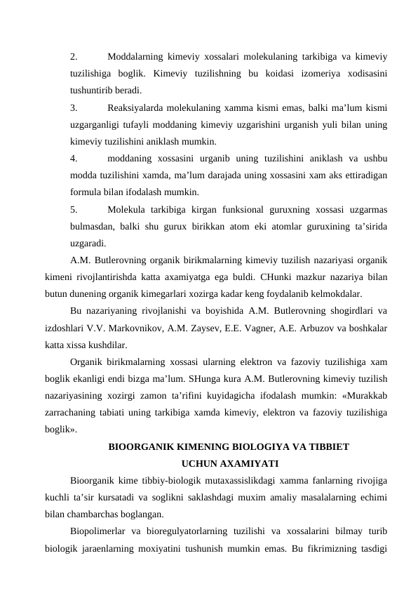 2.
Moddalarning kimeviy xossalari molekulaning tarkibiga va kimeviy
tuzilishiga  boglik.  Kimeviy  tuzilishning  bu  koidasi  izomeriya  xodisasini
tushuntirib beradi.
3.
Reaksiyalarda molekulaning xamma kismi emas, balki ma’lum kismi
uzgarganligi tufayli moddaning kimeviy uzgarishini urganish yuli bilan uning
kimeviy tuzilishini aniklash mumkin.
4.
moddaning  xossasini  urganib  uning  tuzilishini  aniklash  va  ushbu
modda tuzilishini xamda, ma’lum darajada uning xossasini xam aks ettiradigan
formula bilan ifodalash mumkin.
5.
Molekula  tarkibiga  kirgan  funksional  guruxning  xossasi  uzgarmas
bulmasdan, balki shu gurux birikkan atom eki atomlar guruxining ta’sirida
uzgaradi.
A.M. Butlerovning organik birikmalarning kimeviy tuzilish nazariyasi organik
kimeni rivojlantirishda katta axamiyatga ega buldi.  CHunki mazkur nazariya bilan
butun dunening organik kimegarlari xozirga kadar keng foydalanib kelmokdalar.
Bu nazariyaning rivojlanishi va boyishida A.M. Butlerovning shogirdlari va
izdoshlari V.V. Markovnikov, A.M. Zaysev, E.E. Vagner, A.E. Arbuzov va boshkalar
katta xissa kushdilar.
Organik birikmalarning xossasi ularning elektron va fazoviy tuzilishiga xam
boglik ekanligi endi bizga ma’lum. SHunga kura A.M. Butlerovning kimeviy tuzilish
nazariyasining xozirgi zamon ta’rifini kuyidagicha ifodalash mumkin: «Murakkab
zarrachaning tabiati uning tarkibiga xamda kimeviy, elektron va fazoviy tuzilishiga
boglik».
BIOORGANIK KIMENING BIOLOGIYA VA TIBBIET
 UCHUN AXAMIYATI
Bioorganik kime tibbiy-biologik mutaxassislikdagi xamma fanlarning rivojiga
kuchli ta’sir kursatadi va soglikni saklashdagi muxim amaliy masalalarning echimi
bilan chambarchas boglangan.
Biopolimerlar  va  bioregulyatorlarning  tuzilishi  va  xossalarini  bilmay  turib
biologik jaraenlarning moxiyatini tushunish mumkin emas. Bu fikrimizning tasdigi
