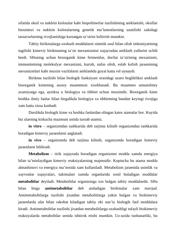 sifatida oksil va nuklein kislotalar kabi biopolimerlar tuzilishining aniklanishi, oksillar
biosintezi  va  nuklein  kislotalarning  genetik  ma’lumotlarning  uzatilishi  xakidagi
tassavurlarning rivojlanishiga kursatgan ta’sirini keltirish mumkin.
Tabiiy birikmalarga uxshash moddalarni sintetik usul bilan olish imkoniyatining
tugilishi kimeviy birikmaning ta’sir mexanizmini xujayradan aniklash yullarini ochib
berdi. SHuning uchun bioorganik kime fermentlar, dorilar  ta’sirining mexanizmi,
immunitetning molekulyar mexanizmi, kurish, nafas olish, eslab kolish jaraenining
mexanizmlari kabi muxim vazifalarni aniklashda goyat katta rol uynaydi.
Birikma tuzilishi bilan biologik funksiyasi orasidagi uzaro bogliklikni aniklash
bioorganik  kimening  asosiy  muammosi  xisoblanadi.  Bu  muammo  umumilmiy
axamiyatga ega, ayniksa u biologiya va tibbiet uchun muximdir. Bioorganik kime
boshka ilmiy fanlar bilan birgalikda biologiya va tibbietning bundan keyingi rivojiga
xam katta xissa kushadi.
Darslikda biologik kime va boshka fanlardan olingan kator atamalar bor. Kuyida
biz ularning kiskacha mazmuni ustida tuxtab utamiz.
in vitro – organizmdan tashkarida deb tarjima kilinib organizmdan tashkarida
boradigan kimeviy jaraenlarni anglatadi.
in  vivo –  organizmda  deb  tarjima  kilinib,  organizmda  boradigan  kimeviy
jaraenlarni bildiradi.
Metabolizm – tirik xujayrada boradigan organizmni modda xamda energiya
bilan ta’minlaydigan kimeviy reaksiyalarning majmuidir. Kupincha bu atama modda
almashinuvi va energiya ma’nosida xam kullaniladi. Metabolizm jaraenida usimlik va
xayvonlar  xujayralari,  tukimalari  xamda  organlarida  xosil  buladigan  moddalar
metabolitlar deyiladi. Metabolitlar organizmga xos bulgan tabiiy moddalardir. SHu
bilan  birga
 antimetabolitlar 
deb  ataladigan  birikmalar  xam  mavjud.
Antimetabolitlarga  tuzilishi  jixatdan  metabolitlarga  yakin  bulgan  va  biokimeviy
jaraenlarda ular bilan rakobat kiladigan tabiiy eki sun’iy biologik faol moddalara
kiradi. Antimetabolitlar tuzilishi jixatdan metabolitlarga uxshashligi tufayli biokimeviy
reaksiyalarda metabolitlar urnida ishtirok etishi mumkin. Uz-uzida tushunarliki, bu
