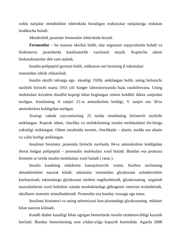 xolda  natijalar  metabolitlar  ishtirokida  boradigan  reaksiyalar  natijalariga  nisbatan
boshkacha buladi.
Metabolitik jaraenlar fermentlar ishtirokida boradi.
Fermentlar – bu maxsus oksillar bulib, ular organizm xujayralarida buladi va
biokimeviy  jaraenlarda  katalizatorlik  vazifasini  utaydi.  Kupincha  ularni
biokatalizatorlar deb xam ataladi.
Insulin-polipeptid gormon bulib, oshkozon osti bezining -tukimalari       
tomonidan ishlab chikariladi.  
Insulin oksilli tabiatga ega  ekanligi 1928y aniklangan bulib, uning birlamchi
tuzilishi birinchi marta 1955 yili Sanger laboratoriyasida bыla rasshifrovana. Uning
molekulasi kovalent disulfid kuprigi bilan boglangan sistein koldikli ikkita zanjirdan
tuzilgan.  Insulinning  A  zanjiri  21-ta  aminokislota  koldigi,  V  zanjiri  esa  30-ta
aminokislota koldigidan tuzilgan.
Xozirgi  vaktda  xayvonlarning  25  turida  insulinning  birlamchi  tuzilishi
aniklangan. Kuprok odam, chuchka va molnkilarning insulin molekulalari bir-biriga
yakinligi aniklangan. Odam insulinida treonin, chuchkada – alanin, molda esa alanin
va valin borligi aniklangan.
Insulinni biosintez jaraenida birinchi navbatda 84-ta aminokislota koldigidan
iborat bulgan polipeptid – proinsulin molekulasi xosil buladi. Bundan esa proteaza
fermenti ta’sirida insulin molekulasi xosil buladi ( rasm ).
Insulin  kandning  mikdorini  kamaytiruvchi  vosita.  Karbon  suvlarning
almashinishini  nazorat  kiladi,  tukimalar  tomonidan  glyukozani  uzlashtirishini
kuchaytiradi, tukimalarga glyukozani utishini engillashtiradi, glyukozaning  uzgarish
maxsulotlarini xosil bulishini xamda mushaklardagi glikogenni sintezini tezlashtiradi,
oksillarni sintezini stimullashtiradi. Proinsulin esa bunday xossaga ega emas.
Insulinni biosintezi va uning sekretsiyasi kon plazmadagi glyukozaning  mikdori
bilan nazorat kilinadi.
Kandli diabet kasalligi bilan ogrigan bemorlarda insulin etishmovchiligi kuzatib
boriladi. Bunday bemorlarning soni yildan-yilga kupayib bormokda. Agarda 2000
