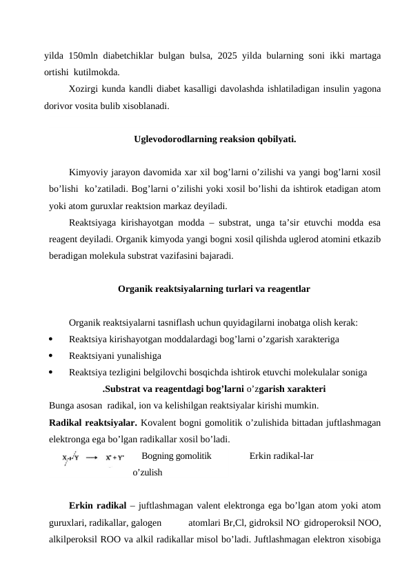 yilda 150mln diabetchiklar bulgan bulsa, 2025 yilda bularning soni ikki martaga
ortishi  kutilmokda.
Xozirgi kunda kandli diabet kasalligi davolashda ishlatiladigan insulin yagona
dorivor vosita bulib xisoblanadi. 
Uglevodorodlarning reaksion qobilyati.
Kimyoviy jarayon davomida xar xil bog’larni o’zilishi va yangi bog’larni xosil
bo’lishi  ko’zatiladi. Bog’larni o’zilishi yoki xosil bo’lishi da ishtirok etadigan atom
yoki atom guruxlar reaktsion markaz deyiladi.
Reaktsiyaga kirishayotgan modda – substrat, unga ta’sir etuvchi modda esa
reagent deyiladi. Organik kimyoda yangi bogni xosil qilishda uglerod atomini etkazib
beradigan molekula substrat vazifasini bajaradi.
Organik reaktsiyalarning turlari va reagentlar
Organik reaktsiyalarni tasniflash uchun quyidagilarni inobatga olish kerak:

Reaktsiya kirishayotgan moddalardagi bog’larni o’zgarish xarakteriga

Reaktsiyani yunalishiga

Reaktsiya tezligini belgilovchi bosqichda ishtirok etuvchi molekulalar soniga
.Substrat va reagentdagi bog’larni o’zgarish xarakteri
Bunga asosan  radikal, ion va kelishilgan reaktsiyalar kirishi mumkin.
Radikal reaktsiyalar. Kovalent bogni gomolitik o’zulishida bittadan juftlashmagan
elektronga ega bo’lgan radikallar xosil bo’ladi.
    Bogning gomolitik 
o’zulish
Erkin radikal-lar
Erkin radikal – juftlashmagan valent elektronga ega bo’lgan atom yoki atom
guruxlari, radikallar, galogen           atomlari Br,Cl, gidroksil NO. gidroperoksil NOO,
alkilperoksil ROO va alkil radikallar misol bo’ladi. Juftlashmagan elektron xisobiga
