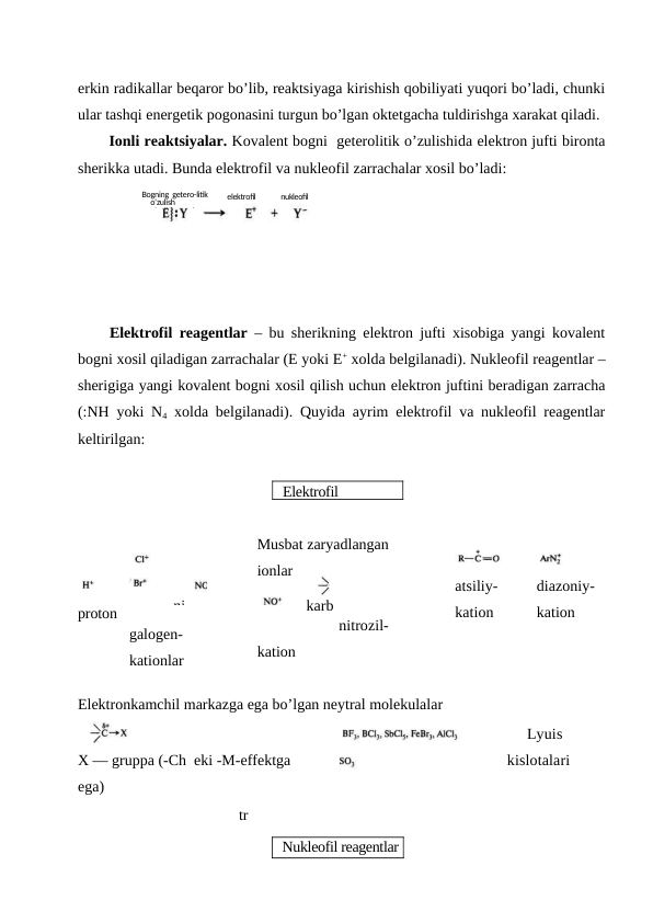 erkin radikallar beqaror bo’lib, reaktsiyaga kirishish qobiliyati yuqori bo’ladi, chunki
ular tashqi energetik pogonasini turgun bo’lgan oktetgacha tuldirishga xarakat qiladi.
Ionli reaktsiyalar. Kovalent bogni  geterolitik o’zulishida elektron jufti bironta
sherikka utadi. Bunda elektrofil va nukleofil zarrachalar xosil bo’ladi:
Elektrofil reagentlar – bu sherikning elektron jufti xisobiga yangi kovalent
bogni xosil qiladigan zarrachalar (E yoki E+ xolda belgilanadi). Nukleofil reagentlar –
sherigiga yangi kovalent bogni xosil qilish uchun elektron juftini beradigan zarracha
(:NH yoki N4 xolda belgilanadi). Quyida ayrim elektrofil va nukleofil reagentlar
keltirilgan:
proton
galogen-
kationlar
Musbat zaryadlangan 
ionlar
nitrozil-
kation
atsiliy-
kation
diazoniy-
kation
Elektronkamchil markazga ega bo’lgan neytral molekulalar
X — gruppa (-Ch  eki -M-effektga
ega)
     Lyuis 
kislotalari
tr
Bogning  getero-litik
o’zulish 
o’zulishsvyazi
elektrofil
nukleofil
Elektrofil  
ni
karb
okat 
Nukleofil reagentlar
