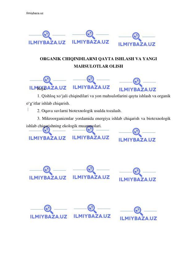 Ilmiybaza.uz 
 
 
 
 
 
 
ORGANIK CHIQINDILARNI QAYTA ISHLASH VA YANGI 
MAHSULOTLAR OLISH 
 
 
Reja. 
1. Qishloq xo‘jali chiqindilari va yon mahsulotlarini qayta ishlash va organik 
o‘g‘itlar ishlab chiqarish. 
2. Oqava suvlarni biotexnologik usulda tozalash. 
3. Mikroorganizmlar yordamida energiya ishlab chiqarish va biotexnologik 
ishlab chiqarishning ekologik muammolari. 
 
 
 
 
 
 
 
 
 
 
 
 
 
 
 
