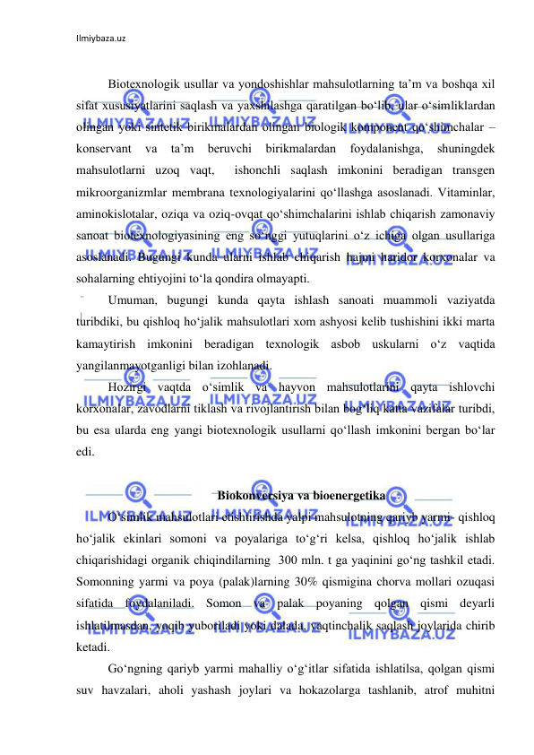 Ilmiybaza.uz 
 
 
Biotexnologik usullar va yondoshishlar mahsulotlarning ta’m va boshqa xil 
sifat xususiyatlarini saqlash va yaxshilashga qaratilgan bo‘lib, ular o‘simliklardan 
olingan yoki sintetik birikmalardan olingan biologik komponent qo‘shimchalar – 
konservant 
va 
ta’m 
beruvchi 
birikmalardan 
foydalanishga, 
shuningdek 
mahsulotlarni uzoq vaqt,  ishonchli saqlash imkonini beradigan transgen 
mikroorganizmlar membrana texnologiyalarini qo‘llashga asoslanadi. Vitaminlar, 
aminokislotalar, oziqa va oziq-ovqat qo‘shimchalarini ishlab chiqarish zamonaviy 
sanoat biotexnologiyasining eng so‘nggi yutuqlarini o‘z ichiga olgan usullariga 
asoslanadi. Bugungi kunda ularni ishlab chiqarish hajmi haridor korxonalar va 
sohalarning ehtiyojini to‘la qondira olmayapti. 
Umuman, bugungi kunda qayta ishlash sanoati muammoli vaziyatda 
turibdiki, bu qishloq ho‘jalik mahsulotlari xom ashyosi kelib tushishini ikki marta 
kamaytirish imkonini beradigan texnologik asbob uskularni o‘z vaqtida 
yangilanmayotganligi bilan izohlanadi. 
Hozirgi vaqtda o‘simlik va hayvon mahsulotlarini qayta ishlovchi 
korxonalar, zavodlarni tiklash va rivojlantirish bilan bog‘liq katta vazifalar turibdi, 
bu esa ularda eng yangi biotexnologik usullarni qo‘llash imkonini bergan bo‘lar 
edi.  
 
Biokonversiya va bioenergetika 
O‘simlik mahsulotlari etishtirishda yalpi mahsulotning qariyb yarmi- qishloq   
ho‘jalik ekinlari somoni va poyalariga to‘g‘ri kelsa, qishloq ho‘jalik ishlab 
chiqarishidagi organik chiqindilarning  300 mln. t ga yaqinini go‘ng tashkil etadi. 
Somonning yarmi va poya (palak)larning 30% qismigina chorva mollari ozuqasi 
sifatida foydalaniladi. Somon va palak poyaning qolgan qismi deyarli 
ishlatilmasdan, yoqib yuboriladi yoki dalada, vaqtinchalik saqlash joylarida chirib 
ketadi.  
Go‘ngning qariyb yarmi mahalliy o‘g‘itlar sifatida ishlatilsa, qolgan qismi 
suv havzalari, aholi yashash joylari va hokazolarga tashlanib, atrof muhitni 
