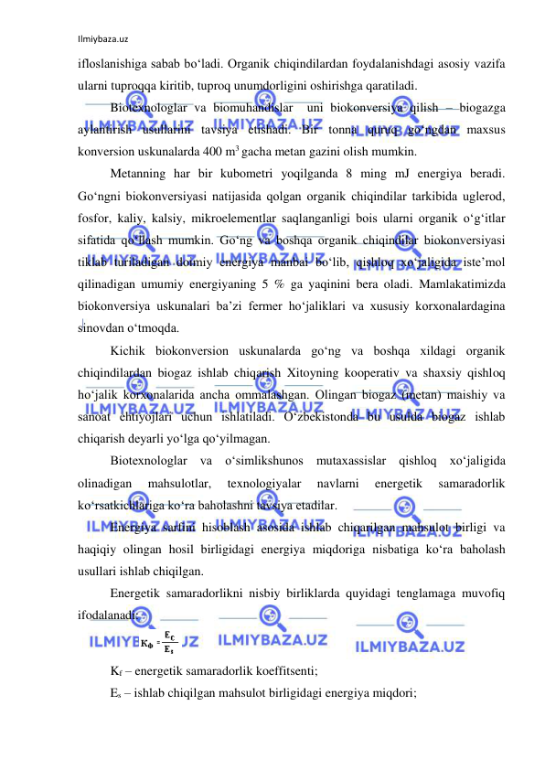 Ilmiybaza.uz 
 
ifloslanishiga sabab bo‘ladi. Organik chiqindilardan foydalanishdagi asosiy vazifa 
ularni tuproqqa kiritib, tuproq unumdorligini oshirishga qaratiladi.  
Biotexnologlar va biomuhandislar  uni biokonversiya qilish – biogazga 
aylantirish usullarini tavsiya etishadi. Bir tonna quruq go‘ngdan maxsus 
konversion uskunalarda 400 m3 gacha metan gazini olish mumkin.  
Metanning har bir kubometri yoqilganda 8 ming mJ energiya beradi. 
Go‘ngni biokonversiyasi natijasida qolgan organik chiqindilar tarkibida uglerod, 
fosfor, kaliy, kalsiy, mikroelementlar saqlanganligi bois ularni organik o‘g‘itlar 
sifatida qo‘llash mumkin. Go‘ng va boshqa organik chiqindilar biokonversiyasi 
tiklab turiladigan doimiy energiya manbai bo‘lib, qishloq xo‘jaligida iste’mol 
qilinadigan umumiy energiyaning 5 % ga yaqinini bera oladi. Mamlakatimizda 
biokonversiya uskunalari ba’zi fermer ho‘jaliklari va xususiy korxonalardagina 
sinovdan o‘tmoqda.  
Kichik biokonversion uskunalarda go‘ng va boshqa xildagi organik 
chiqindilardan biogaz ishlab chiqarish Xitoyning kooperativ va shaxsiy qishloq 
ho‘jalik korxonalarida ancha ommalashgan. Olingan biogaz (metan) maishiy va 
sanoat ehtiyojlari uchun ishlatiladi. O‘zbekistonda bu usulda biogaz ishlab 
chiqarish deyarli yo‘lga qo‘yilmagan.  
Biotexnologlar va o‘simlikshunos mutaxassislar qishloq xo‘jaligida 
olinadigan 
mahsulotlar, 
texnologiyalar 
navlarni 
energetik 
samaradorlik 
ko‘rsatkichlariga ko‘ra baholashni tavsiya etadilar. 
Energiya sarfini hisoblash asosida ishlab chiqarilgan mahsulot birligi va 
haqiqiy olingan hosil birligidagi energiya miqdoriga nisbatiga ko‘ra baholash 
usullari ishlab chiqilgan.  
Energetik samaradorlikni nisbiy birliklarda quyidagi tenglamaga muvofiq 
ifodalanadi: 
         
 
Kf – energetik samaradorlik koeffitsenti; 
Es – ishlab chiqilgan mahsulot birligidagi energiya miqdori; 
