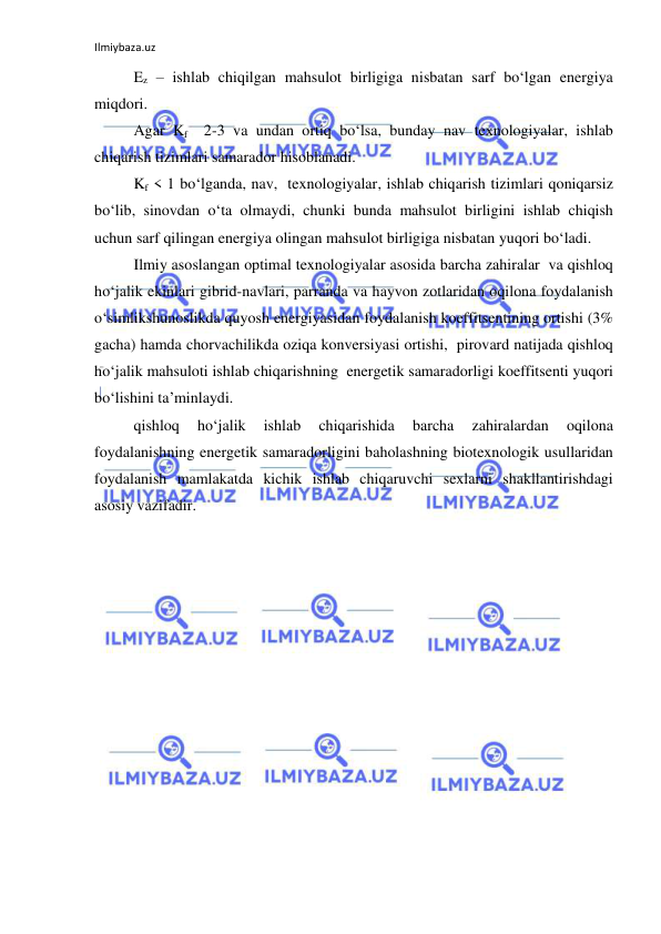 Ilmiybaza.uz 
 
Ez – ishlab chiqilgan mahsulot birligiga nisbatan sarf bo‘lgan energiya 
miqdori. 
Agar Kf  2-3 va undan ortiq bo‘lsa, bunday nav texnologiyalar, ishlab 
chiqarish tizimlari samarador hisoblanadi.  
Kf < 1 bo‘lganda, nav,  texnologiyalar, ishlab chiqarish tizimlari qoniqarsiz 
bo‘lib, sinovdan o‘ta olmaydi, chunki bunda mahsulot birligini ishlab chiqish 
uchun sarf qilingan energiya olingan mahsulot birligiga nisbatan yuqori bo‘ladi.  
Ilmiy asoslangan optimal texnologiyalar asosida barcha zahiralar  va qishloq 
ho‘jalik ekinlari gibrid-navlari, parranda va hayvon zotlaridan oqilona foydalanish 
o‘simlikshunoslikda quyosh energiyasidan foydalanish koeffitsentining ortishi (3% 
gacha) hamda chorvachilikda oziqa konversiyasi ortishi,  pirovard natijada qishloq 
ho‘jalik mahsuloti ishlab chiqarishning  energetik samaradorligi koeffitsenti yuqori 
bo‘lishini ta’minlaydi. 
qishloq 
ho‘jalik 
ishlab 
chiqarishida 
barcha 
zahiralardan 
oqilona 
foydalanishning energetik samaradorligini baholashning biotexnologik usullaridan 
foydalanish mamlakatda kichik ishlab chiqaruvchi sexlarni shakllantirishdagi 
asosiy vazifadir. 
 
 
