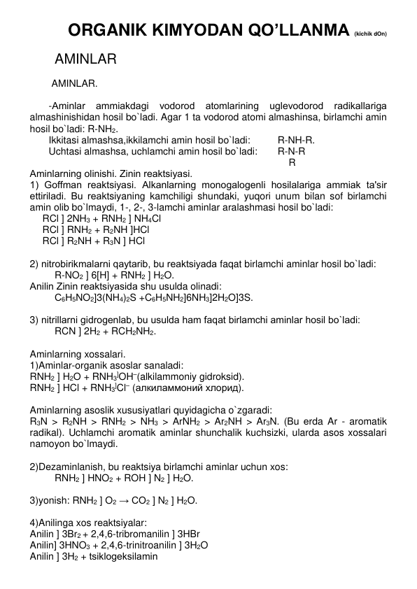 ORGANIK KIMYODAN QO’LLANMA (kichik dOn) 
           
AMINLAR 
   
 AMINLAR. 
 
-Aminlar 
ammiakdagi 
vodorod 
atomlarining 
uglеvodorod 
radikallariga 
almashinishidan hosil bo`ladi. Agar 1 ta vodorod atomi almashinsa, birlamchi amin 
hosil bo`ladi: R-NH2.  
Ikkitasi almashsa,ikkilamchi amin hosil bo`ladi:   
R-NH-R.  
Uchtasi almashsa, uchlamchi amin hosil bo`ladi: 
R-N-R      
    R      
Aminlarning olinishi. Zinin rеaktsiyasi. 
1) Goffman rеaktsiyasi. Alkanlarning monogalogеnli hosilalariga ammiak ta'sir 
ettiriladi. Bu rеaktsiyaning kamchiligi shundaki, yuqori unum bilan sof birlamchi 
amin olib bo`lmaydi, 1-, 2-, 3-lamchi aminlar aralashmasi hosil bo`ladi: 
RCl ] 2NH3 + RNH2 ] NH4Cl 
RCl ] RNH2 + R2NH ]HCl 
RCl ] R2NH + R3N ] HCl 
 
2) nitrobirikmalarni qaytarib, bu rеaktsiyada faqat birlamchi aminlar hosil bo`ladi: 
R-NO2 ] 6[H] + RNH2 ] H2O.  
Anilin Zinin rеaktsiyasida shu usulda olinadi:  
С6Н5NO2]3(NH4)2S +C6H5NH2]6NH3]2H2O]3S.  
 
3) nitrillarni gidrogеnlab, bu usulda ham faqat birlamchi aminlar hosil bo`ladi: 
RCN ] 2H2 + RCH2NH2. 
 
Aminlarning xossalari. 
1)Aminlar-organik asoslar sanaladi: 
RNH2 ] H2O + RNH3]OH–(alkilammoniy gidroksid). 
RNH2 ] HCl + RNH3]Cl– (алкиламмоний хлорид).  
 
Aminlarning asoslik xususiyatlari quyidagicha o`zgaradi: 
R3N > R2NH > RNH2 > NH3 > ArNH2 > Ar2NH > Ar3N. (Bu еrda Ar - aromatik 
radikal). Uchlamchi aromatik aminlar shunchalik kuchsizki, ularda asos xossalari 
namoyon bo`lmaydi. 
 
2)Dеzaminlanish, bu rеaktsiya birlamchi aminlar uchun xos:  
RNH2 ] HNO2 + ROH ] N2 ] H2O. 
 
3)yonish: RNH2 ] O2 → CO2 ] N2 ] H2O. 
 
4)Anilinga xos rеaktsiyalar: 
Anilin ] 3Br2 + 2,4,6-tribromanilin ] 3HBr 
Anilin] 3HNO3 + 2,4,6-trinitroanilin ] 3H2O 
Anilin ] 3Н2 + tsiklogеksilamin 
