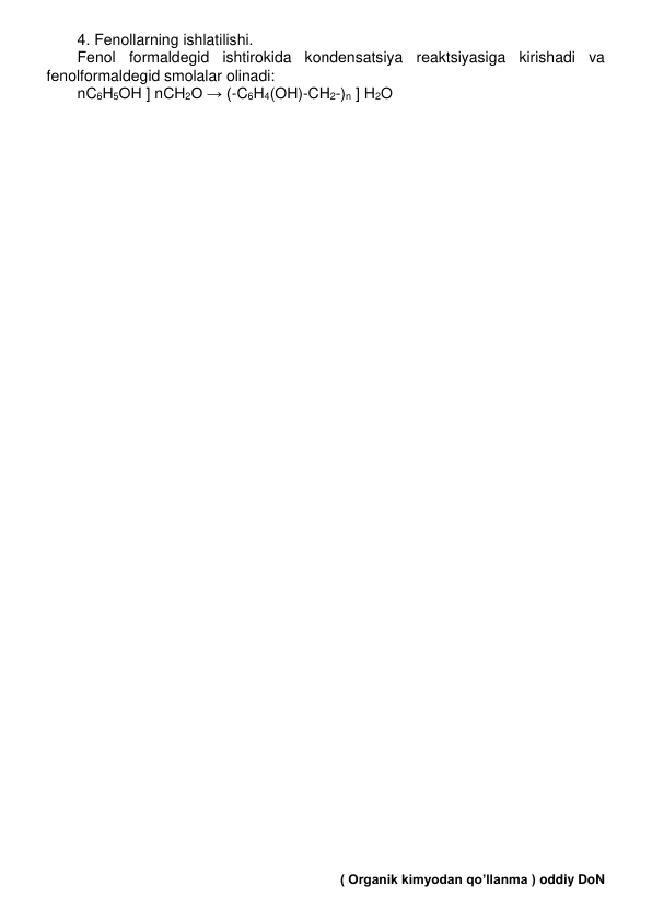 4. Fеnollarning ishlatilishi. 
Fеnol formaldеgid ishtirokida kondеnsatsiya rеaktsiyasiga kirishadi va 
fеnolformaldеgid smolalar olinadi: 
nC6H5OH ] nCH2O → (-C6H4(OH)-CH2-)n ] H2O 
 
 
 
 
 
 
 
 
 
 
 
 
 
 
 
 
 
 
 
 
 
 
 
 
 
 
 
 
 
 
 
 
 
 
 
 
 
 
 
 
 
 
 
 
 
 
 
 
 
 
 
 ( Organik kimyodan qo’llanma ) oddiy DoN 
