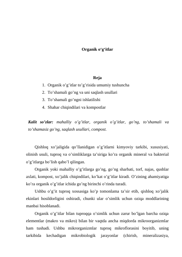 Organik o‘g‘itlar
Reja
1. Organik o’g’itlar to’g’risida umumiy tushuncha
2. To’shamali go’ng va uni saqlash usullari
3. To’shamali go’ngni ishlatilishi
4. Shahar chiqindilari va kompostlar
Kalit so’zlar: mahalliy o’g’itlar,  organik o’g’itlar,  go’ng,  to’shamali va
to’shamasiz go’ng, saqlash usullari, compost.
Qishloq xo’jaligida qo’llanidigan o’g’itlarni kimyoviy tarkibi,  xususiyati,
olinish usuli, tuproq va o’simliklarga ta’siriga ko’ra organik mineral va bakterial
o’g’itlarga bo’lish qabo’l qilingan. 
Organik yoki mahalliy o’g’itlarga go’ng, go’ng sharbati, torf, najas, qushlar
axlati, kompost, xo’jalik chiqindilari, ko’kat o’g’itlar kiradi. O’zining ahamiyatiga
ko’ra organik o’g’itlar ichida go’ng birinchi o’rinda turadi. 
Ushbu o’g’it tuproq xossasiga ko’p tomonlama ta’sir etib, qishloq xo’jalik
ekinlari hosildorligini oshiradi, chunki ular o’simlik uchun oziqa moddlarining
manbai hisoblanadi. 
Organik o’g’itlar bilan tuproqqa o’simlik uchun zarur bo’lgan barcha oziqa
elementlar (makro va mikro) bilan bir vaqtda ancha miqdorda mikroorganizmlar
ham  tushadi.  Ushbu  mikrorganizmlar  tuproq  mikroflorasini  boyitib,  uning
tarkibida  kechadigan  mikrobiologik  jarayonlar  (chirish,  mineralizasiya,
