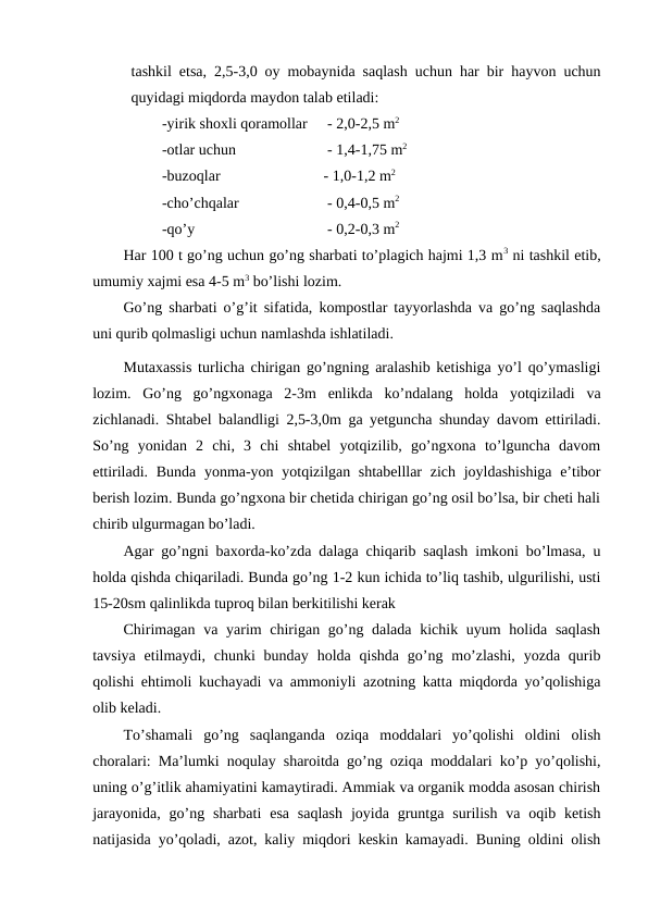 tashkil etsa, 2,5-3,0 oy mobaynida saqlash uchun har bir hayvon uchun
quyidagi miqdorda maydon talab etiladi: 
-yirik shoxli qoramollar
 - 2,0-2,5 m2 
-otlar uchun
 - 1,4-1,75 m2
-buzoqlar 
- 1,0-1,2 m2
-cho’chqalar
 - 0,4-0,5 m2
-qo’y
 - 0,2-0,3 m2 
Har 100 t go’ng uchun go’ng sharbati to’plagich hajmi 1,3 m3 ni tashkil etib,
umumiy xajmi esa 4-5 m3 bo’lishi lozim.
Go’ng sharbati o’g’it sifatida, kompostlar tayyorlashda va go’ng saqlashda
uni qurib qolmasligi uchun namlashda ishlatiladi. 
Mutaxassis turlicha chirigan go’ngning aralashib ketishiga yo’l qo’ymasligi
lozim.  Go’ng  go’ngxonaga  2-3m  enlikda  ko’ndalang  holda  yotqiziladi  va
zichlanadi. Shtabel balandligi 2,5-3,0m ga yetguncha shunday davom ettiriladi.
So’ng  yonidan  2  chi,  3  chi  shtabel  yotqizilib,  go’ngxona  to’lguncha  davom
ettiriladi. Bunda yonma-yon yotqizilgan shtabelllar  zich joyldashishiga e’tibor
berish lozim. Bunda go’ngxona bir chetida chirigan go’ng osil bo’lsa, bir cheti hali
chirib ulgurmagan bo’ladi. 
Agar go’ngni baxorda-ko’zda dalaga chiqarib saqlash imkoni bo’lmasa, u
holda qishda chiqariladi. Bunda go’ng 1-2 kun ichida to’liq tashib, ulgurilishi, usti
15-20sm qalinlikda tuproq bilan berkitilishi kerak 
Chirimagan va yarim chirigan go’ng dalada kichik uyum holida saqlash
tavsiya  etilmaydi,  chunki  bunday  holda qishda  go’ng mo’zlashi,  yozda  qurib
qolishi ehtimoli kuchayadi va ammoniyli azotning katta miqdorda yo’qolishiga
olib keladi. 
To’shamali  go’ng  saqlanganda  oziqa  moddalari  yo’qolishi  oldini  olish
choralari: Ma’lumki noqulay sharoitda go’ng oziqa moddalari ko’p yo’qolishi,
uning o’g’itlik ahamiyatini kamaytiradi. Ammiak va organik modda asosan chirish
jarayonida,  go’ng sharbati  esa  saqlash  joyida  gruntga  surilish  va oqib  ketish
natijasida yo’qoladi, azot, kaliy miqdori keskin kamayadi. Buning oldini olish
